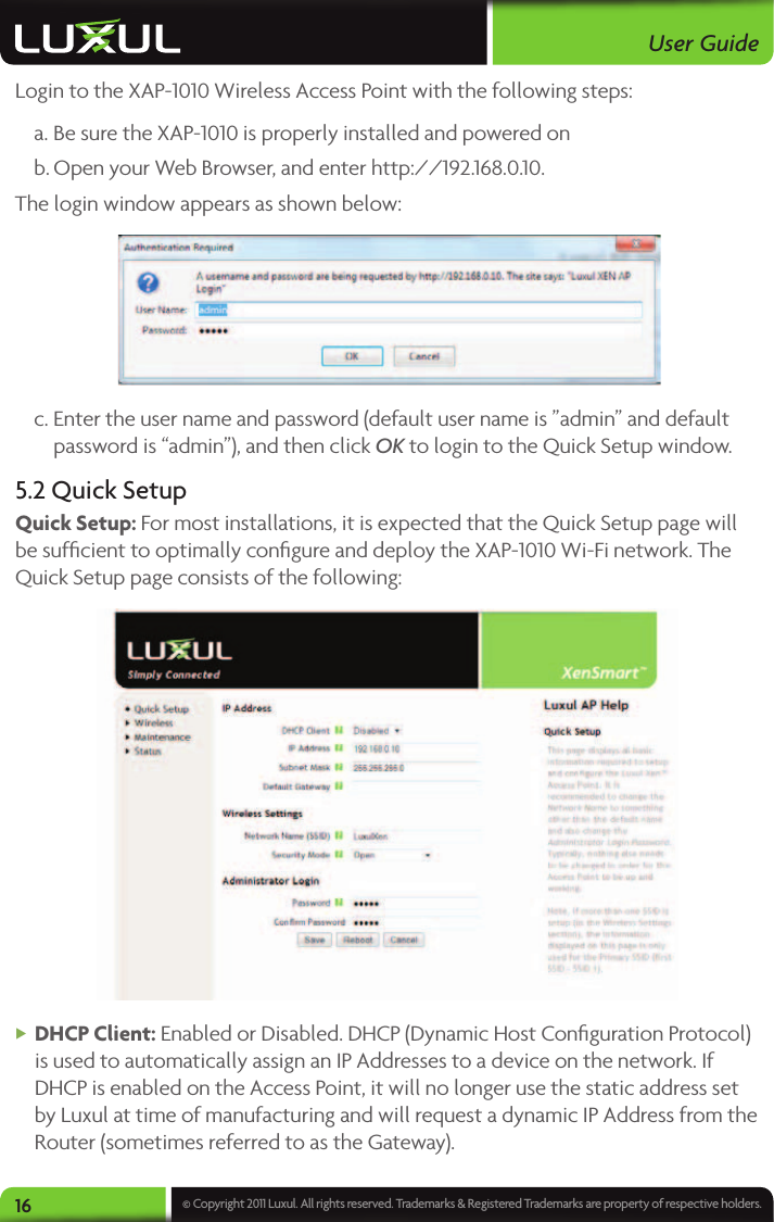 User Guide16 © Copyright 2011 Luxul. All rights reserved. Trademarks &amp; Registered Trademarks are property of respective holders.Login to the XAP-1010 Wireless Access Point with the following steps: a. Be sure the XAP-1010 is properly installed and powered on b. Open your Web Browser, and enter http://192.168.0.10. The login window appears as shown below: c. Enter the user name and password (default user name is ”admin” and default password is “admin”), and then click OK to login to the Quick Setup window.5.2 Quick Setup Quick Setup: For most installations, it is expected that the Quick Setup page will be sufﬁcient to optimally conﬁgure and deploy the XAP-1010 Wi-Fi network. The Quick Setup page consists of the following: XDHCP Client: Enabled or Disabled. DHCP (Dynamic Host Conﬁguration Protocol) is used to automatically assign an IP Addresses to a device on the network. If DHCP is enabled on the Access Point, it will no longer use the static address set by Luxul at time of manufacturing and will request a dynamic IP Address from the Router (sometimes referred to as the Gateway). 