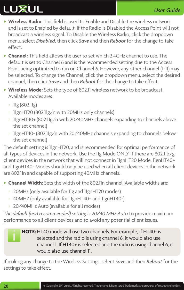User Guide20 © Copyright 2011 Luxul. All rights reserved. Trademarks &amp; Registered Trademarks are property of respective holders. XWireless Radio: This ﬁeld is used to Enable and Disable the wireless network and is set to Enabled by default. If the Radio is Disabled the Access Point will not broadcast a wireless signal. To Disable the Wireless Radio, click the dropdown menu, select Disabled, then click Save and then Reboot for the change to take effect. XChannel: This ﬁeld allows the user to set which 2.4GHz channel to use. The default is set to Channel 6 and is the recommended setting due to the Access Point being optimized to run on Channel 6. However, any other channel (1-11) may be selected. To change the Channel, click the dropdown menu, select the desired channel, then click Save and then Reboot for the change to take effect. X Wireless Mode: Sets the type of 802.11 wireless network to be broadcast. Available modes are:  w11g (802.11g)  w11gnHT20 (802.11g/n with 20MHz only channels) w11gnHT40+ (802.11g/n with 20/40MHz channels expanding to channels above the set channel) w11gnHT40- (802.11g/n with 20/40MHz channels expanding to channels below the set channel)The default setting is 11gnHT20, and is recommended for optimal performance of all types of devices in the network. Use the 11g Mode ONLY if there are 802.11b/g client devices in the network that will not connect in 11gnHT20 Mode. 11gnHT40+ and 11gnHT40- Modes should only be used when all client devices in the network are 802.11n and capable of supporting 40MHz channels.  XChannel Width: Sets the width of the 802.11n channel. Available widths are: w20MHz (only available for 11g and 11gnHT20 modes)  w40MHZ (only available for 11gnHT40+ and 11gnHT40-)  w20/40MHz Auto (available for all modes)The default (and recommended) setting is 20/40 MHz Auto to provide maximum performance to all client devices and to avoid any potential client issues.  NOTE:  HT40 mode will use two channels. For example, if HT40- is selected and the radio is using channel 6, it would also use channel 1. If HT40+ is selected and the radio is using channel 6, it would also use channel 11. If making any change to the Wireless Settings, select Save and then Reboot for the settings to take effect. 