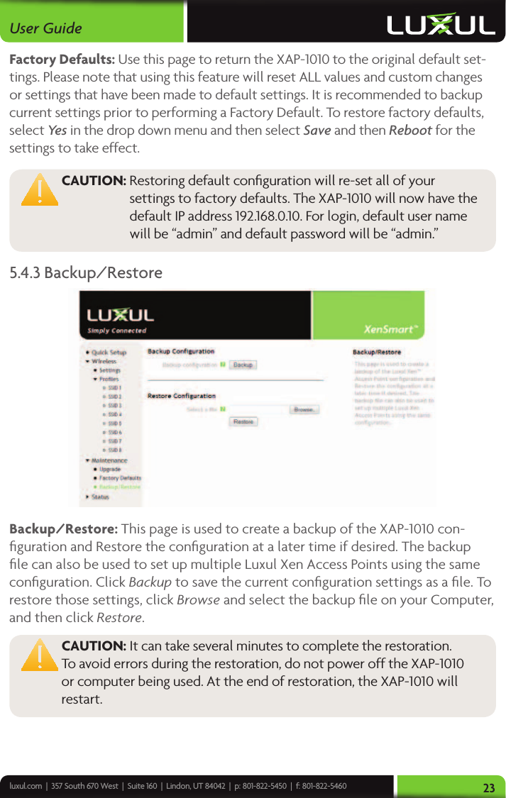 luxul.com  |  357 South 670 West  |  Suite 160  |  Lindon, UT 84042  |  p: 801-822-5450  |  f: 801-822-5460User Guide23Factory Defaults: Use this page to return the XAP-1010 to the original default set-tings. Please note that using this feature will reset ALL values and custom changes or settings that have been made to default settings. It is recommended to backup current settings prior to performing a Factory Default. To restore factory defaults, select Yes  in the drop down menu and then select Save and then Reboot for the settings to take effect.  CAUTION:  Restoring default conﬁguration will re-set all of your settings to factory defaults. The XAP-1010 will now have the default IP address 192.168.0.10. For login, default user name will be “admin” and default password will be “admin.”5.4.3 Backup/RestoreBackup/Restore: This page is used to create a backup of the XAP-1010 con-ﬁguration and Restore the conﬁguration at a later time if desired. The backup ﬁle can also be used to set up multiple Luxul Xen Access Points using the same conﬁguration. Click Backup to save the current conﬁguration settings as a ﬁle. To restore those settings, click Browse and select the backup ﬁle on your Computer, and then click Restore. CAUTION: It can take several minutes to complete the restoration. To avoid errors during the restoration, do not power off the XAP-1010 or computer being used. At the end of restoration, the XAP-1010 will restart. 