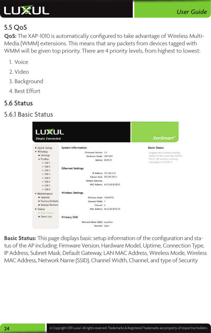 User Guide24 © Copyright 2011 Luxul. All rights reserved. Trademarks &amp; Registered Trademarks are property of respective holders.5.5 QoSQoS: The XAP-1010 is automatically conﬁgured to take advantage of Wireless Multi-Media (WMM) extensions. This means that any packets from devices tagged with WMM will be given top priority. There are 4 priority levels, from highest to lowest:1.  Voice2. Video3. Background4. Best Effort5.6 Status5.6.1 Basic StatusBasic Status: This page displays basic setup information of the conﬁguration and sta-tus of the AP including: Firmware Version, Hardware Model, Uptime, Connection Type, IP Address, Subnet Mask, Default Gateway, LAN MAC Address, Wireless Mode, Wireless MAC Address, Network Name (SSID), Channel Width, Channel, and type of Security