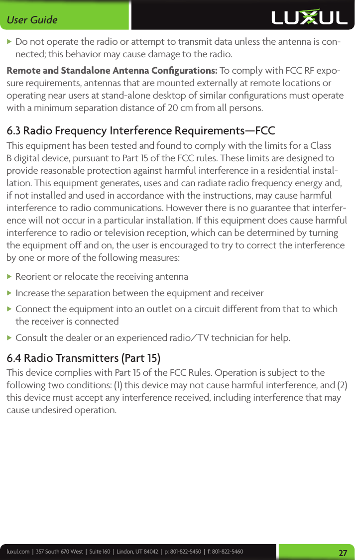 luxul.com  |  357 South 670 West  |  Suite 160  |  Lindon, UT 84042  |  p: 801-822-5450  |  f: 801-822-5460User Guide27 XDo not operate the radio or attempt to transmit data unless the antenna is con-nected; this behavior may cause damage to the radio.Remote and Standalone Antenna Conﬁgurations: To comply with FCC RF expo-sure requirements, antennas that are mounted externally at remote locations or operating near users at stand-alone desktop of similar conﬁgurations must operate with a minimum separation distance of 20 cm from all persons.6.3 Radio Frequency Interference Requirements—FCCThis equipment has been tested and found to comply with the limits for a Class B digital device, pursuant to Part 15 of the FCC rules. These limits are designed to provide reasonable protection against harmful interference in a residential instal-lation. This equipment generates, uses and can radiate radio frequency energy and, if not installed and used in accordance with the instructions, may cause harmful interference to radio communications. However there is no guarantee that interfer-ence will not occur in a particular installation. If this equipment does cause harmful interference to radio or television reception, which can be determined by turning the equipment off and on, the user is encouraged to try to correct the interference by one or more of the following measures: XReorient or relocate the receiving antenna XIncrease the separation between the equipment and receiver XConnect the equipment into an outlet on a circuit different from that to which the receiver is connected XConsult the dealer or an experienced radio/TV technician for help.6.4 Radio Transmitters (Part 15)This device complies with Part 15 of the FCC Rules. Operation is subject to the following two conditions: (1) this device may not cause harmful interference, and (2) this device must accept any interference received, including interference that may cause undesired operation.