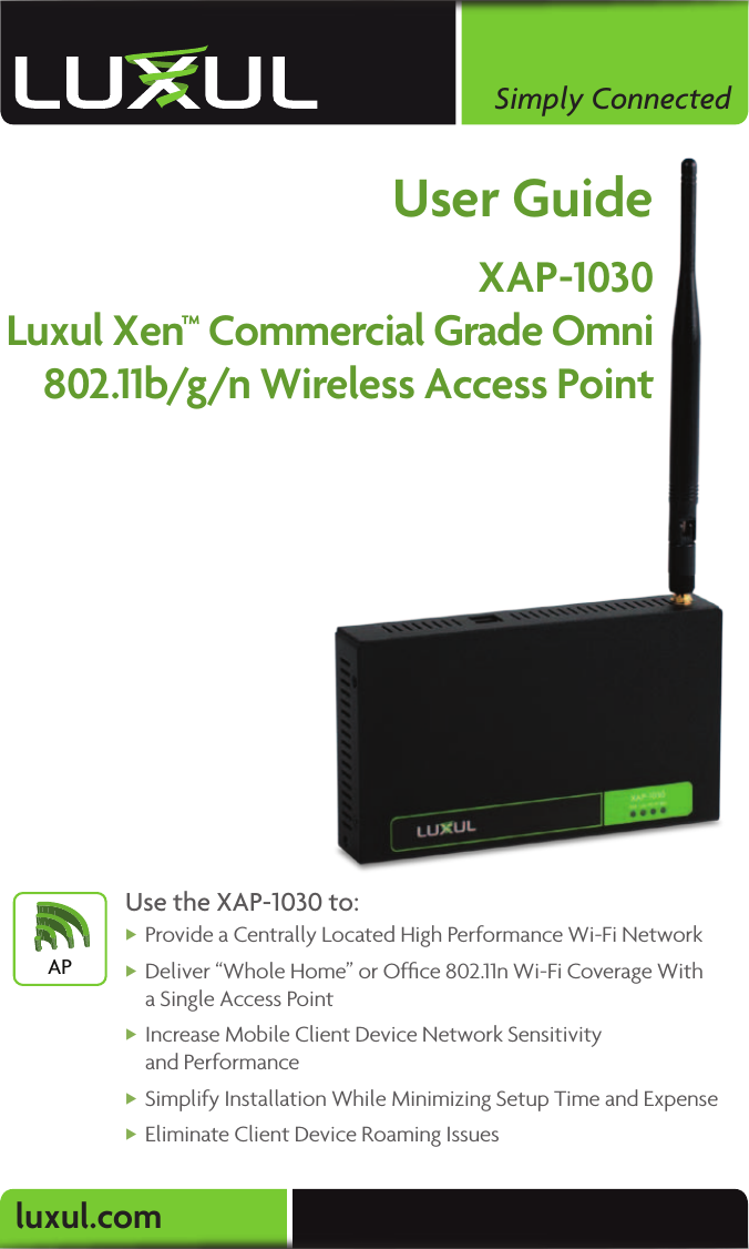 luxul.comSimply ConnectedUser GuideXAP-1030Luxul Xen™ Commercial Grade Omni 802.11b/g/n Wireless Access PointUse the XAP-1030 to: XProvide a Centrally Located High Performance Wi-Fi Network  XDeliver “Whole Home” or Ofﬁce 802.11n Wi-Fi Coverage With  a Single Access Point   XIncrease Mobile Client Device Network Sensitivity  and Performance XSimplify Installation While Minimizing Setup Time and Expense  XEliminate Client Device Roaming IssuesAP