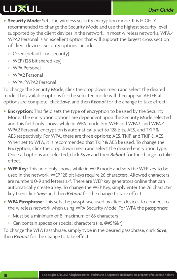 User Guide18 © Copyright 2011 Luxul. All rights reserved. Trademarks &amp; Registered Trademarks are property of respective holders. XSecurity Mode: Sets the wireless security encryption mode. It is HIGHLY recommended to change the Security Mode and use the highest security level supported by the client devices in the network. In most wireless networks, WPA/WPA2 Personal is an excellent option that will support the largest cross section of client devices. Security options include:  wOpen (default - no security) wWEP (128 bit shared key) wWPA Personal wWPA2 Personal wWPA/WPA2 PersonalTo change the Security Mode, click the drop down menu and select the desired mode. The available options for the selected mode will then appear. AFTER all options are complete, click Save, and then Reboot for the change to take effect. XEncryption: This ﬁeld sets the type of encryption to be used by the Security Mode. The encryption options are dependent upon the Security Mode selected and this ﬁeld only shows while in WPA mode. For WEP and WPA2, and WPA/WPA2 Personal, encryption is automatically set to 128 bits, AES, and TKIP &amp; AES respectively. For WPA, there are three options: AES, TKIP, and TKIP &amp; AES. When set to WPA, it is recommended that TKIP &amp; AES be used. To change the Encryption, click the drop down menu and select the desired encryption type. Once all options are selected, click Save and then Reboot for the change to take effect. XWEP Key: This ﬁeld only shows while in WEP mode and sets the WEP key to be used in the network. WEP 128 bit keys require 26 characters. Allowed characters are numbers 0-9 and letters a-f. There are WEP key generators online that can automatically create a key. To change the WEP Key, simply enter the 26 character key then click Save and then Reboot for the change to take effect. XWPA Passphrase: This sets the passphrase used by client devices to connect to the wireless network when using WPA Security Mode. For WPA the passphrase: wMust be a minimum of 8, maximum of 63 characters wCan contain spaces or special characters (i.e. @#$%&amp;*)To change the WPA Passphrase, simply type in the desired passphrase, click Save, then Reboot for the change to take effect.