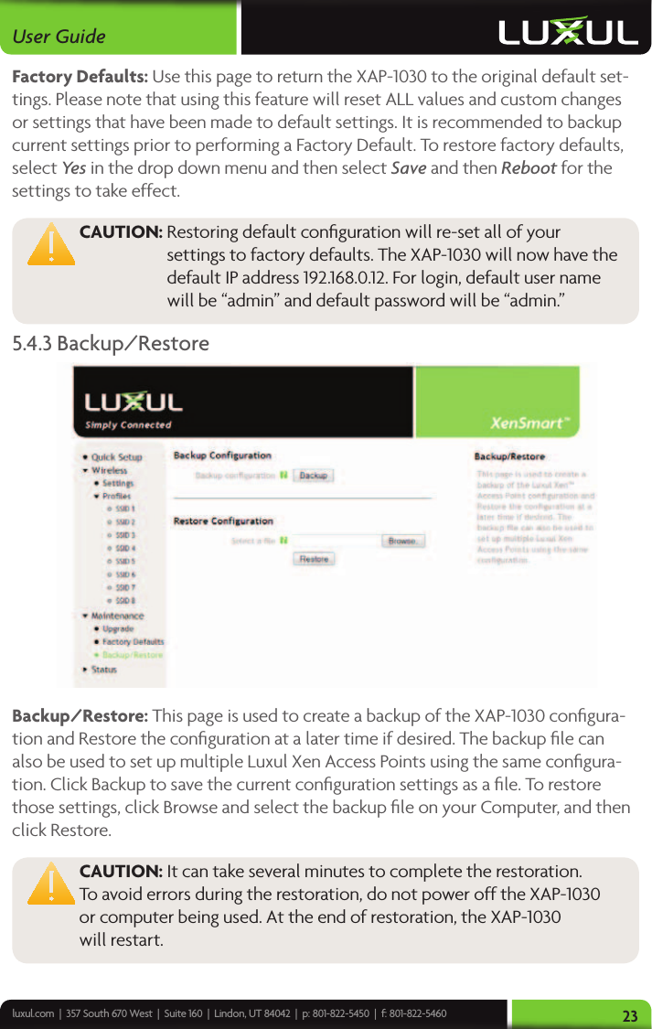 luxul.com  |  357 South 670 West  |  Suite 160  |  Lindon, UT 84042  |  p: 801-822-5450  |  f: 801-822-5460User Guide23Factory Defaults: Use this page to return the XAP-1030 to the original default set-tings. Please note that using this feature will reset ALL values and custom changes or settings that have been made to default settings. It is recommended to backup current settings prior to performing a Factory Default. To restore factory defaults, select Ye s in the drop down menu and then select Save and then Reboot for the settings to take effect.  CAUTION:  Restoring default conﬁguration will re-set all of your settings to factory defaults. The XAP-1030 will now have the default IP address 192.168.0.12. For login, default user name will be “admin” and default password will be “admin.”5.4.3 Backup/Restore Backup/Restore: This page is used to create a backup of the XAP-1030 conﬁgura-tion and Restore the conﬁguration at a later time if desired. The backup ﬁle can also be used to set up multiple Luxul Xen Access Points using the same conﬁgura-tion. Click Backup to save the current conﬁguration settings as a ﬁle. To restore those settings, click Browse and select the backup ﬁle on your Computer, and then click Restore. CAUTION: It can take several minutes to complete the restoration.  To avoid errors during the restoration, do not power off the XAP-1030  or computer being used. At the end of restoration, the XAP-1030  will restart. 
