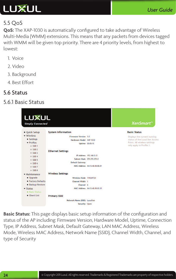User Guide24 © Copyright 2011 Luxul. All rights reserved. Trademarks &amp; Registered Trademarks are property of respective holders.5.5 QoSQoS: The XAP-1030 is automatically conﬁgured to take advantage of Wireless Multi-Media (WMM) extensions. This means that any packets from devices tagged with WMM will be given top priority. There are 4 priority levels, from highest to lowest:1.  Voice2. Video3. Background4. Best Effort5.6 Status5.6.1 Basic Status Basic Status: This page displays basic setup information of the conﬁguration and status of the AP including: Firmware Version, Hardware Model, Uptime, Connection Type, IP Address, Subnet Mask, Default Gateway, LAN MAC Address, Wireless Mode, Wireless MAC Address, Network Name (SSID), Channel Width, Channel, and type of Security