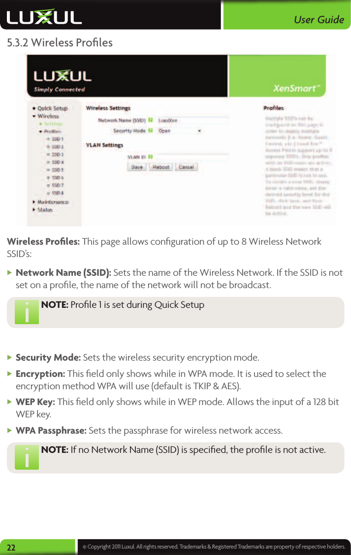 User Guide22 © Copyright 2011 Luxul. All rights reserved. Trademarks &amp; Registered Trademarks are property of respective holders.5.3.2 Wireless Proﬁles Wireless Proﬁles: This page allows conﬁguration of up to 8 Wireless Network SSID’s: XNetwork Name (SSID): Sets the name of the Wireless Network. If the SSID is not set on a proﬁle, the name of the network will not be broadcast.  NOTE:  Proﬁle 1 is set during Quick Setup  XSecurity Mode: Sets the wireless security encryption mode. XEncryption: This ﬁeld only shows while in WPA mode. It is used to select the encryption method WPA will use (default is TKIP &amp; AES). XWEP Key: This ﬁeld only shows while in WEP mode. Allows the input of a 128 bit WEP key. XWPA Passphrase: Sets the passphrase for wireless network access. NOTE:  If no Network Name (SSID) is speciﬁed, the proﬁle is not active.