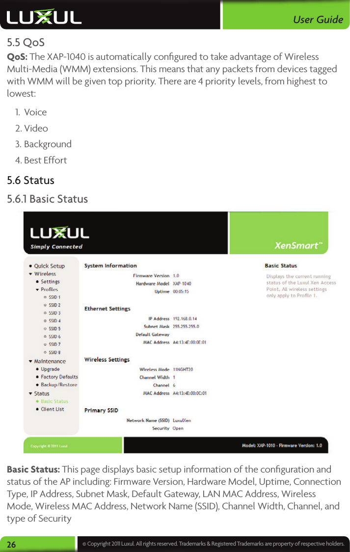 User Guide26 © Copyright 2011 Luxul. All rights reserved. Trademarks &amp; Registered Trademarks are property of respective holders.5.5 QoSQoS: The XAP-1040 is automatically conﬁgured to take advantage of Wireless Multi-Media (WMM) extensions. This means that any packets from devices tagged with WMM will be given top priority. There are 4 priority levels, from highest to lowest:1.  Voice2. Video3. Background4. Best Effort5.6 Status5.6.1 Basic Status Basic Status: This page displays basic setup information of the conﬁguration and status of the AP including: Firmware Version, Hardware Model, Uptime, Connection Type, IP Address, Subnet Mask, Default Gateway, LAN MAC Address, Wireless Mode, Wireless MAC Address, Network Name (SSID), Channel Width, Channel, and type of Security