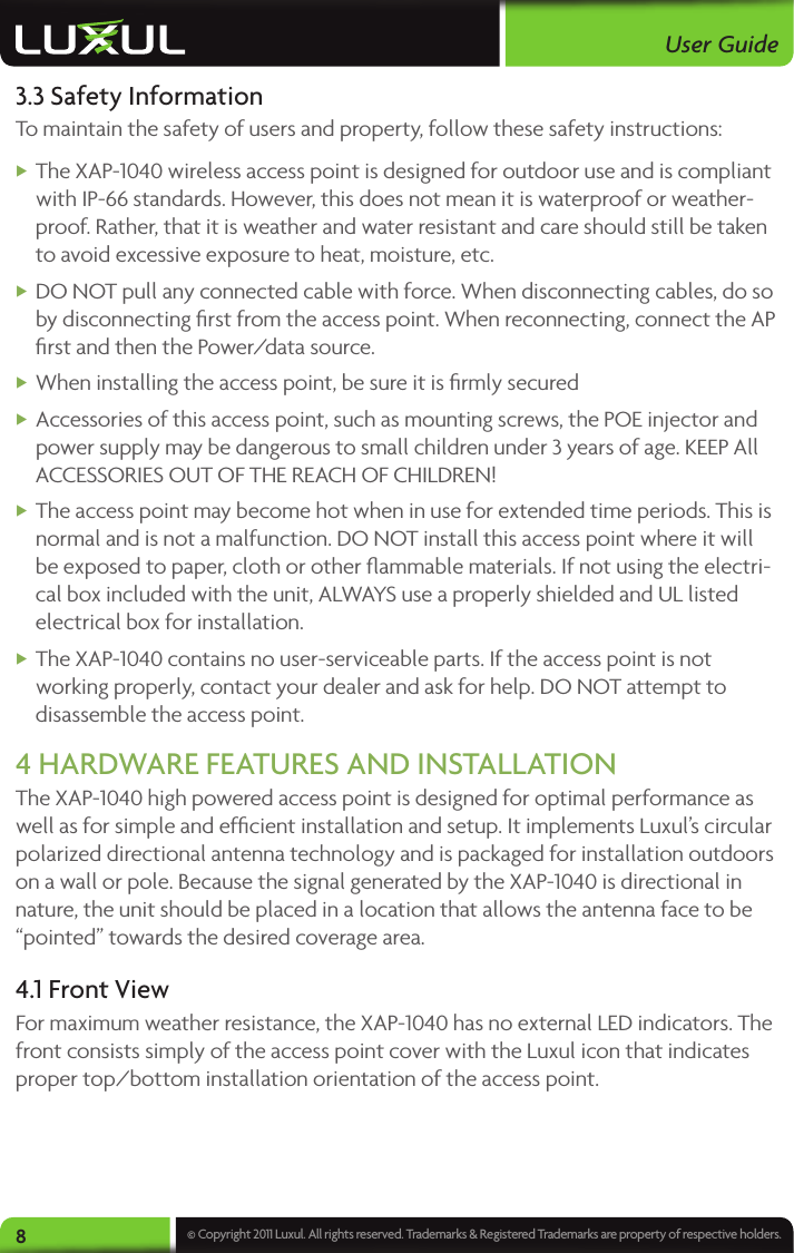 User Guide8© Copyright 2011 Luxul. All rights reserved. Trademarks &amp; Registered Trademarks are property of respective holders.3.3 Safety InformationTo maintain the safety of users and property, follow these safety instructions: XThe XAP-1040 wireless access point is designed for outdoor use and is compliant with IP-66 standards. However, this does not mean it is waterproof or weather-proof. Rather, that it is weather and water resistant and care should still be taken to avoid excessive exposure to heat, moisture, etc.  XDO NOT pull any connected cable with force. When disconnecting cables, do so by disconnecting ﬁrst from the access point. When reconnecting, connect the AP ﬁrst and then the Power/data source.  XWhen installing the access point, be sure it is ﬁrmly secured  XAccessories of this access point, such as mounting screws, the POE injector and power supply may be dangerous to small children under 3 years of age. KEEP All ACCESSORIES OUT OF THE REACH OF CHILDREN! XThe access point may become hot when in use for extended time periods. This is normal and is not a malfunction. DO NOT install this access point where it will be exposed to paper, cloth or other ﬂammable materials. If not using the electri-cal box included with the unit, ALWAYS use a properly shielded and UL listed electrical box for installation.  XThe XAP-1040 contains no user-serviceable parts. If the access point is not working properly, contact your dealer and ask for help. DO NOT attempt to disassemble the access point.4 HARDWARE FEATURES AND INSTALLATIONThe XAP-1040 high powered access point is designed for optimal performance as well as for simple and efﬁcient installation and setup. It implements Luxul’s circular polarized directional antenna technology and is packaged for installation outdoors on a wall or pole. Because the signal generated by the XAP-1040 is directional in nature, the unit should be placed in a location that allows the antenna face to be “pointed” towards the desired coverage area. 4.1 Front ViewFor maximum weather resistance, the XAP-1040 has no external LED indicators. The front consists simply of the access point cover with the Luxul icon that indicates proper top/bottom installation orientation of the access point.