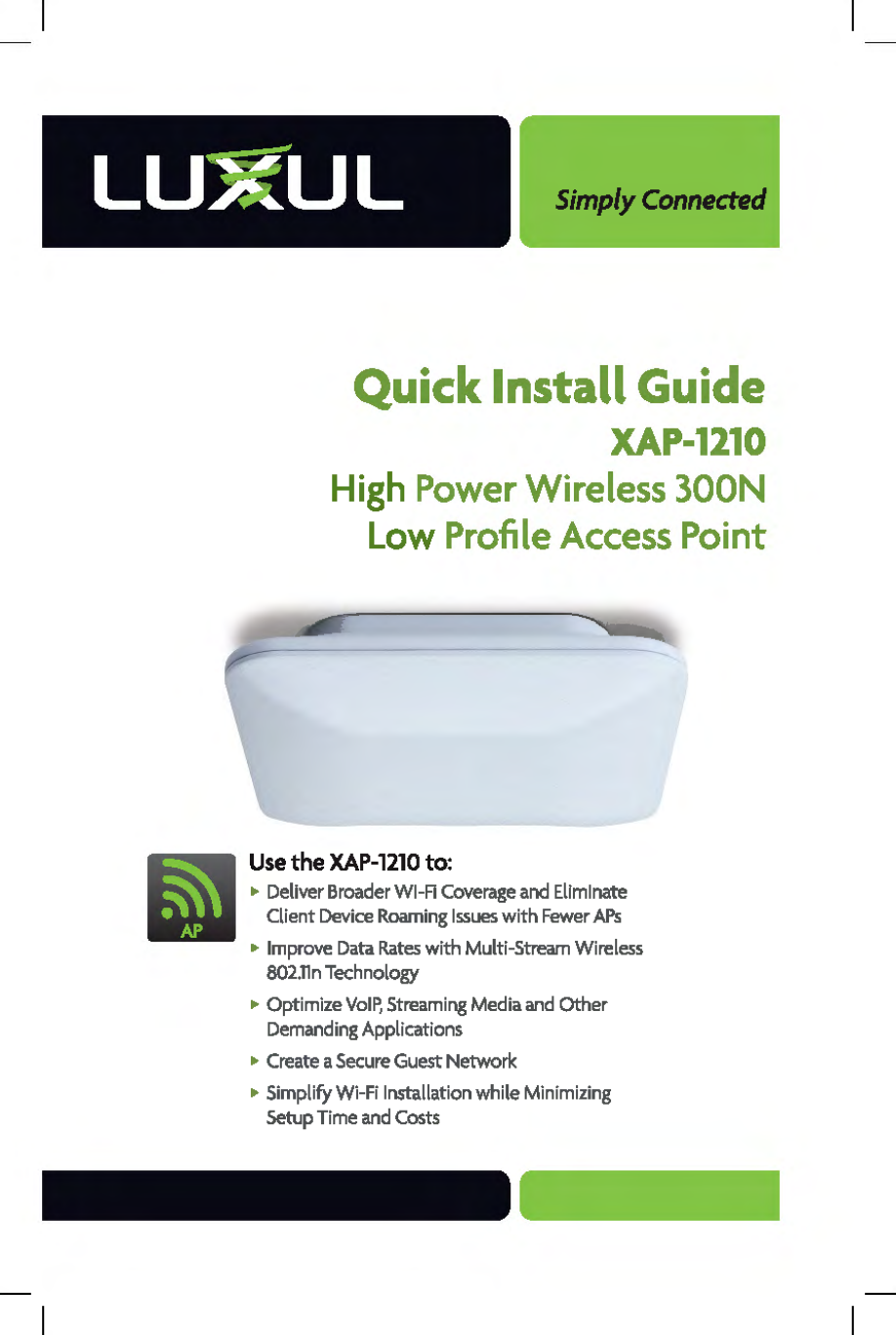 Simply Connected Quick Install Guide XAP-1210 High Power Wireless 300N Low Profile Access Point Use the XAP-1210 to: • Deliver Broader WI-Fl Coverage and Eliminate Client Device Roaming Issues with Fewer APs • Improve Data Rates with Multi-Stream Wireless 802.lln Technology • Optimize VoIP, Streaming Media and Other Demanding Applications • Create a Secure Guest Network • Simplify Wi-Fi Installation while Minimizing Setup Time and Costs 