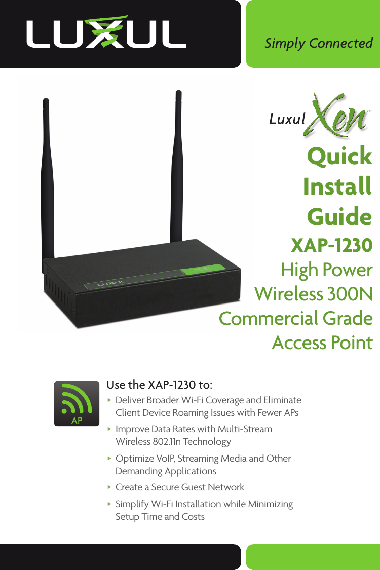 Simply ConnectedQuickInstallGuideXAP-1230High PowerWireless 300NCommercial GradeAccess Point Use the XAP-1230 to: Deliver Broader Wi-Fi Coverage and Eliminate Client Device Roaming Issues with Fewer APs      Improve Data Rates with Multi-Stream Wireless 802.11n Technology Optimize VoIP, Streaming Media and Other Demanding Applications Create a Secure Guest Network Simplify Wi-Fi Installation while Minimizing Setup Time and CostsCommercial GradeCommercial Grade