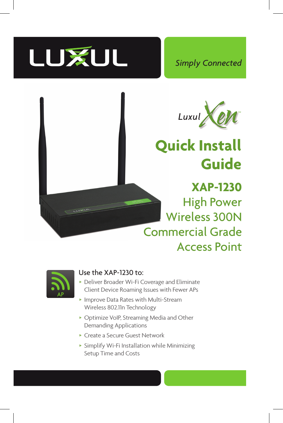 Simply ConnectedQuick InstallGuideXAP-1230High PowerWireless 300NCommercial GradeAccess Point Use the XAP-1230 to: Deliver Broader Wi-Fi Coverage and Eliminate Client Device Roaming Issues with Fewer APs      Improve Data Rates with Multi-Stream Wireless 802.11n Technology Optimize VoIP, Streaming Media and Other Demanding Applications Create a Secure Guest Network Simplify Wi-Fi Installation while Minimizing Setup Time and CostsQuick InstallQuick InstallWireless 300NWireless 300NCommercial GradeCommercial Grade