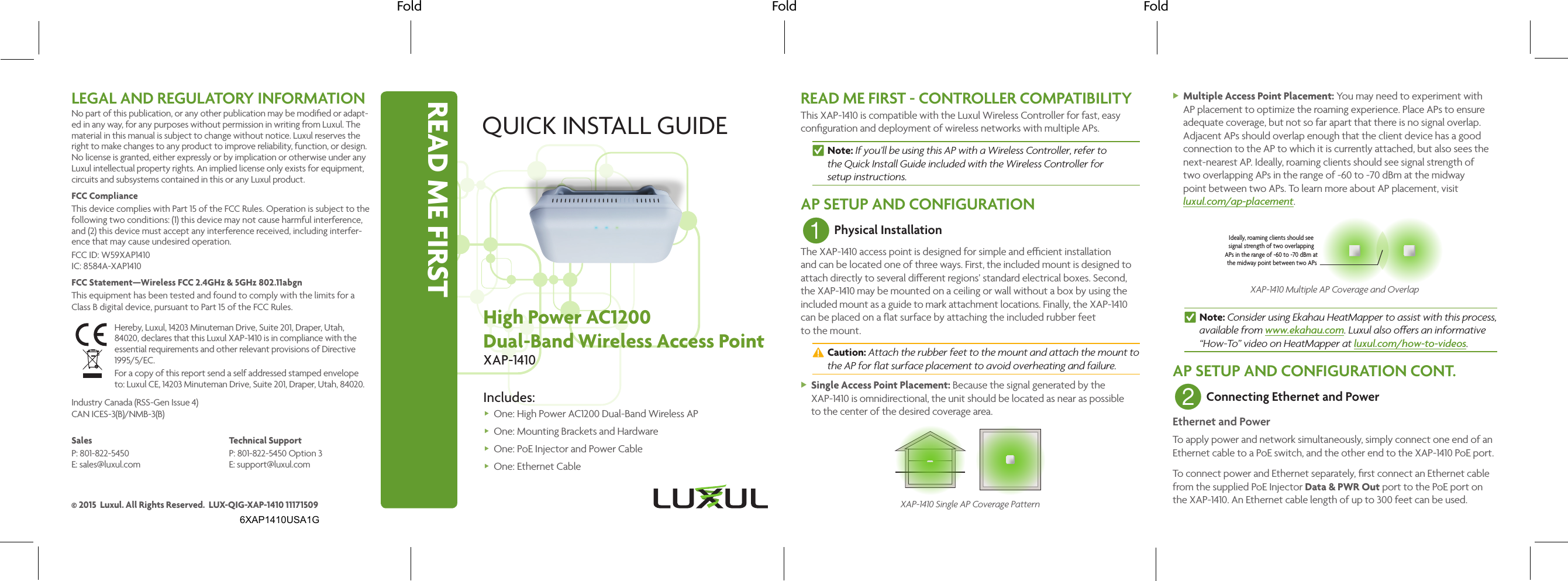 READ ME FIRSTFold Fold FoldQUICK INSTALL GUIDEHigh Power AC1200Dual-Band Wireless Access PointXAP-1410Includes: One: High Power AC1200 Dual-Band Wireless AP One: Mounting Brackets  and Hardware One: PoE Injector and  Power Cable One: Ethernet CableREAD ME FIRST - CONTROLLER COMPATIBILITYThis XAP-1410 is compatible with the Luxul Wireless Controller for fast, easy conﬁguration and deployment of wireless networks with multiple APs. nNote: If you’ll be using this AP with a Wireless Controller, refer to  the Quick Install Guide included with the Wireless Controller for  setup instructions.AP SETUP AND CONFIGURATION1 Physical InstallationThe XAP-1410 access point is designed for simple and ecient installation and can be located one of three ways. First, the included mount is designed to attach directly to several dierent regions’ standard electrical boxes. Second, the XAP-1410 may be mounted on a ceiling or wall without a box by using the included mount as a guide to mark attachment locations. Finally, the XAP-1410 can be placed on a ﬂat surface by attaching the included rubber feet to the mount. cCaution: Attach the rubber feet to the mount and attach the mount to the AP for ﬂat surface placement to avoid overheating and failure. XSingle Access Point Placement: Because the signal generated by the XAP-1410 is omnidirectional, the unit should be located as near as possible to the center of the desired coverage area.XAP-1410 Single AP Coverage Pattern XMultiple Access Point Placement: You may need to experiment with AP placement to optimize the roaming experience. Place APs to ensure adequate coverage, but not so far apart that there is no signal overlap. Adjacent APs should overlap enough that the client device has a good connection to the AP to which it is currently attached, but also sees the next-nearest AP. Ideally, roaming clients should see signal strength of  two overlapping APs in the range of -60 to -70 dBm at the midway  point between two APs. To learn more about AP placement, visit  luxul.com/ap-placement.Ideally, roaming clients should see signal strength of two overlapping APs in the range of -60 to -70 dBm at the midway point between two APsXAP-1410 Multiple AP Coverage and Overlap nNote: Consider using Ekahau HeatMapper to assist with this process, available from www.ekahau.com. Luxul also oers an informative “How-To” video on HeatMapper at luxul.com/how-to-videos.AP SETUP AND CONFIGURATION CONT.2 Connecting Ethernet and PowerEthernet and PowerTo apply power and network simultaneously, simply connect one end of an Ethernet cable to a PoE switch, and the other end to the XAP-1410 PoE port. To connect power and Ethernet separately, ﬁrst connect an Ethernet cable from the supplied PoE Injector Data &amp; PWR Out port to the PoE port on the XAP-1410. An Ethernet cable length of up to 300 feet can be used.LEGAL AND REGULATORY INFORMATIONNo part of this publication, or any other publication may be modiﬁed or adapt-ed in any way, for any purposes without permission in writing from Luxul. The material in this manual is subject to change without notice. Luxul reserves the right to make changes to any product to improve reliability, function, or design. No license is granted, either expressly or by implication or otherwise under any Luxul intellectual property rights. An implied license only exists for equipment, circuits and subsystems contained in this or any Luxul product. FCC ComplianceThis device complies with Part 15 of the FCC Rules. Operation is subject to the following two conditions: (1) this device may not cause harmful interference, and (2) this device must accept any interference received, including interfer-ence that may cause undesired operation.FCC ID: W59XAP1410 IC: 8584A-XAP1410FCC Statement—Wireless FCC 2.4GHz &amp; 5GHz 802.11abgnThis equipment has been tested and found to comply with the limits for a Class B digital device, pursuant to Part 15 of the FCC Rules. Hereby, Luxul, 14203 Minuteman Drive, Suite 201, Draper, Utah, 84020, declares that this Luxul XAP-1410 is in compliance with the essential requirements and other relevant provisions of Directive 1995/5/EC.For a copy of this report send a self addressed stamped envelope  to: Luxul CE, 14203 Minuteman Drive, Suite 201, Draper, Utah, 84020.Industry Canada (RSS-Gen Issue 4)CAN ICES-3(B)/NMB-3(B) SalesP: 801-822-5450 E: sales@luxul.comTechnical SupportP: 801-822-5450 Option 3 E: support@luxul.com© 2015  Luxul. All Rights Reserved.  LUX-QIG-XAP-1410 111715096XAP1410USA1G