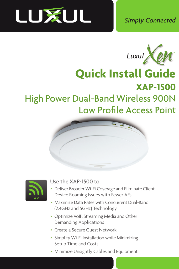 Simply ConnectedQuick Install GuideXAP-1500High Power Dual-Band Wireless 900N Low Proﬁ le Access PointUse the XAP-1500 to: Deliver Broader Wi-Fi Coverage and Eliminate Client Device Roaming Issues with Fewer APs  Maximize Data Rates with Concurrent Dual-Band (2.4GHz and 5GHz) Technology Optimize VoIP, Streaming Media and Other Demanding Applications Create a Secure Guest Network Simplify Wi-Fi Installation while Minimizing Setup Time and Costs Minimize Unsightly Cables and Equipment Low Proﬁ le Access PointLow Proﬁ le Access Point