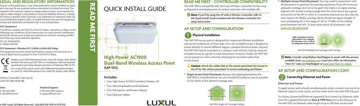 READ ME FIRSTQUICK INSTALL GUIDEHigh Power AC1900Dual-Band Wireless Access PointXAP-1510Includes: fOne: High Power AC1900 Dual-Band Wireless AP fTwo: Mounting Brackets  and Hardware fOne: PoE Injector and  Power Adapter fOne: Ethernet CablesREAD ME FIRST - CONTROLLER COMPATIBILITYThis XAP-1510 is compatible with the Luxul Wireless Controller for fast, easy conﬁguration and deployment of wireless networks with multiple APs. nNote: If you’ll be using this AP with a Wireless Controller, refer to  the Quick Install Guide included with the Wireless Controller for  setup instructions.AP SETUP AND CONFIGURATION1 Physical InstallationThe XAP-1510 access point is designed for simple and efﬁcient installation and can be located one of three ways. First, the included mount is designed to attach directly to several different regions’ standard electrical boxes. Second, the XAP-1510 may be mounted on a ceiling or wall without a box by using the included mount as a guide to mark attachment locations. Finally, the XAP-1510 can be placed on a ﬂat surface by attaching the included rubber feet to the mount. cCaution: Attach the rubber feet to the mount and attach the mount to the AP for ﬂat surface placement to avoid overheating and failure. XSingle Access Point Placement: Because the signal generated by the XAP-1500 is omnidirectional, the unit should be located as near as possible to the center of the desired coverage area.XAP-1510 Single AP Coverage Pattern XMultiple Access Point Placement: You may need to experiment with AP placement to optimize the roaming experience. Place APs to ensure adequate coverage, but not so far apart that there is no signal overlap. Adjacent APs should overlap enough that the client device has a good connection to the AP to which it is currently attached, but also sees the next-nearest AP. Ideally, roaming clients should see signal strength of  two overlapping APs in the range of -60 to -70 dBm at the midway  point between two APs. To learn more about AP placement, visit  luxul.com/ap-placement.Ideally, roaming clients should see signal strength of two overlapping APs in the range of -60 to -70 dBm at the midway point between two APsXAP-1510 Multiple AP Coverage and Overlap nNote: Consider using Ekahau HeatMapper to assist with this process, available from www.ekahau.com. Luxul also offers an informative “How-To” video on HeatMapper at luxul.com/how-to-videos.AP SETUP AND CONFIGURATION CONT.2 Connecting Ethernet and PowerEthernet and PowerTo apply power and network simultaneously, simply connect one end of an Ethernet cable to a PoE switch, and the other end to the XAP-1510 PoE port. To connect power and Ethernet separately, ﬁrst connect an Ethernet cable from the supplied PoE Injector Data &amp; PWR Out port to the PoE port on the XAP-1510. An Ethernet cable length of up to 300 feet can be used.LEGAL AND REGULATORY INFORMATIONNo part of this publication, or any other publication may be modiﬁed or adapt-ed in any way, for any purposes without permission in writing from Luxul. The material in this manual is subject to change without notice. Luxul reserves the right to make changes to any product to improve reliability, function, or design. No license is granted, either expressly or by implication or otherwise under any Luxul intellectual property rights. An implied license only exists for equipment, circuits and subsystems contained in this or any Luxul product. FCC ComplianceThis device complies with Part 15 of the FCC Rules. Operation is subject to the following two conditions: (1) this device may not cause harmful interference, and (2) this device must accept any interference received, including interfer-ence that may cause undesired operation.FCC ID: W59XAP1510 IC: 8584A-XAP1510FCC Statement—Wireless FCC 2.4GHz &amp; 5GHz 802.11abgnThis equipment has been tested and found to comply with the limits for a Class B digital device, pursuant to Part 15 of the FCC Rules. Hereby, Luxul, 14203 Minuteman Drive, Suite 201, Draper, Utah, 84020, declares that this Luxul XAP-1510 is in compliance with the essential requirements and other relevant provisions of Directive 1995/5/EC.For a copy of this report send a self addressed stamped envelope  to: Luxul CE, 14203 Minuteman Drive, Suite 201, Draper, Utah, 84020.Industry Canada (RSS-Gen Issue 4)CAN ICES-3(B)/NMB-3(B) SalesP: 801-822-5450 E: sales@luxul.comTechnical SupportP: 801-822-5450 Option 3 E: support@luxul.com© 2015  Luxul. All Rights Reserved.  LUX-QIG-XAP-1510-v3 07271511