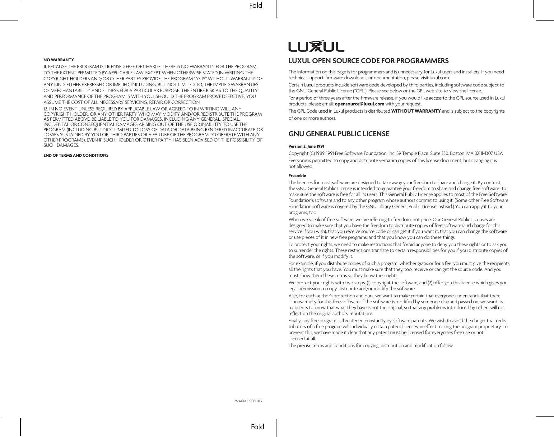 FoldFoldLUXUL OPEN SOURCE CODE FOR PROGRAMMERSThe information on this page is for programmers and is unnecessary for Luxul users and installers. If you need technical support, ﬁrmware downloads, or documentation, please visit luxul.com.Certain Luxul products include software code developed by third parties, including software code subject to the GNU General Public License (“GPL”). Please see below or the GPL web site to view the license.For a period of three years after the ﬁrmware release, if you would like access to the GPL source used in Luxul products, please email: opensource@luxul.com with your request.The GPL Code used in Luxul products is distributed WITHOUT WARRANTY and is subject to the copyrights  of one or more authors.GNU GENERAL PUBLIC LICENSEVersion 2, June 1991Copyright (C) 1989, 1991 Free Software Foundation, Inc. 59 Temple Place, Suite 330, Boston, MA 02111-1307 USAEveryone is permitted to copy and distribute verbatim copies of this license document, but changing it is  not allowed.PreambleThe licenses for most software are designed to take away your freedom to share and change it. By contrast, the GNU General Public License is intended to guarantee your freedom to share and change free software–to make sure the software is free for all its users. This General Public License applies to most of the Free Software Foundation’s software and to any other program whose authors commit to using it. (Some other Free Software Foundation software is covered by the GNU Library General Public License instead.) You can apply it to your programs, too.When we speak of free software, we are referring to freedom, not price. Our General Public Licenses are designed to make sure that you have the freedom to distribute copies of free software (and charge for this service if you wish), that you receive source code or can get it if you want it, that you can change the software or use pieces of it in new free programs; and that you know you can do these things.To protect your rights, we need to make restrictions that forbid anyone to deny you these rights or to ask you to surrender the rights. These restrictions translate to certain responsibilities for you if you distribute copies of the software, or if you modify it.For example, if you distribute copies of such a program, whether gratis or for a fee, you must give the recipients all the rights that you have. You must make sure that they, too, receive or can get the source code. And you must show them these terms so they know their rights.We protect your rights with two steps: (1) copyright the software, and (2) oer you this license which gives you legal permission to copy, distribute and/or modify the software.Also, for each author’s protection and ours, we want to make certain that everyone understands that there is no warranty for this free software. If the software is modiﬁed by someone else and passed on, we want its recipients to know that what they have is not the original, so that any problems introduced by others will not reﬂect on the original authors’ reputations.Finally, any free program is threatened constantly by software patents. We wish to avoid the danger that redis-tributors of a free program will individually obtain patent licenses, in eect making the program proprietary. To prevent this, we have made it clear that any patent must be licensed for everyone’s free use or not  licensed at all.The precise terms and conditions for copying, distribution and modiﬁcation follow.NO WARRANTY11. BECAUSE THE PROGRAM IS LICENSED FREE OF CHARGE, THERE IS NO WARRANTY FOR THE PROGRAM, TO THE EXTENT PERMITTED BY APPLICABLE LAW. EXCEPT WHEN OTHERWISE STATED IN WRITING THE COPYRIGHT HOLDERS AND/OR OTHER PARTIES PROVIDE THE PROGRAM “AS IS” WITHOUT WARRANTY OFANY KIND, EITHER EXPRESSED OR IMPLIED, INCLUDING, BUT NOT LIMITED TO, THE IMPLIED WARRANTIES OF MERCHANTABILITY AND FITNESS FOR A PARTICULAR PURPOSE. THE ENTIRE RISK AS TO THE QUALITY AND PERFORMANCE OF THE PROGRAM IS WITH YOU. SHOULD THE PROGRAM PROVE DEFECTIVE, YOU ASSUME THE COST OF ALL NECESSARY SERVICING, REPAIR OR CORRECTION.12. IN NO EVENT UNLESS REQUIRED BY APPLICABLE LAW OR AGREED TO IN WRITING WILL ANY COPYRIGHT HOLDER, OR ANY OTHER PARTY WHO MAY MODIFY AND/OR REDISTRIBUTE THE PROGRAM AS PERMITTED ABOVE, BE LIABLE TO YOU FOR DAMAGES, INCLUDING ANY GENERAL, SPECIAL, INCIDENTAL OR CONSEQUENTIAL DAMAGES ARISING OUT OF THE USE OR INABILITY TO USE THE PROGRAM (INCLUDING BUT NOT LIMITED TO LOSS OF DATA OR DATA BEING RENDERED INACCURATE OR LOSSES SUSTAINED BY YOU OR THIRD PARTIES OR A FAILURE OF THE PROGRAM TO OPERATE WITH ANY OTHER PROGRAMS), EVEN IF SUCH HOLDER OR OTHER PARTY HAS BEEN ADVISED OF THE POSSIBILITY OF SUCH DAMAGES.END OF TERMS AND CONDITIONS97A0000005LXG