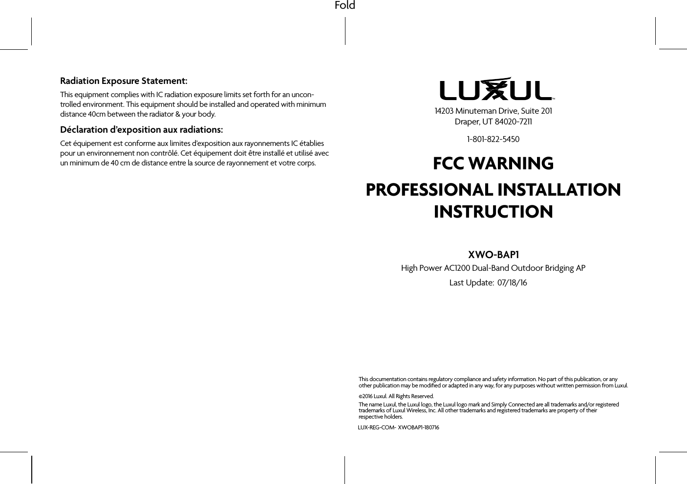 Fold©2016 Luxul. All Rights Reserved.The name Luxul, the Luxul logo, the Luxul logo mark and Simply Connected are all trademarks and/or registered trademarks of Luxul Wireless, Inc. All other trademarks and registered trademarks are property of their  respective holders.LUX-REG-COM-This documentation contains regulatory compliance and safety information. No part of this publication, or any other publication may be modiﬁed or adapted in any way, for any purposes without written permission from Luxul. FCC WARNING PROFESSIONAL INSTALLATION INSTRUCTION14203 Minuteman Drive, Suite 201 Draper, UT 84020-72111-801-822-5450Last Update: Radiation Exposure Statement:This equipment complies with IC radiation exposure limits set forth for an uncon-trolled environment. This equipment should be installed and operated with minimum distance 40cm between the radiator &amp; your body.Déclaration d’exposition aux radiations:Cet équipement est conforme aux limites d’exposition aux rayonnements IC établies pour un environnement non contrôlé. Cet équipement doit être installé et utilisé avec un minimum de 40 cm de distance entre la source de rayonnement et votre corps.XWO-BAP1High Power AC1200 Dual-Band Outdoor Bridging APXWOBAP1-18071607/18/16
