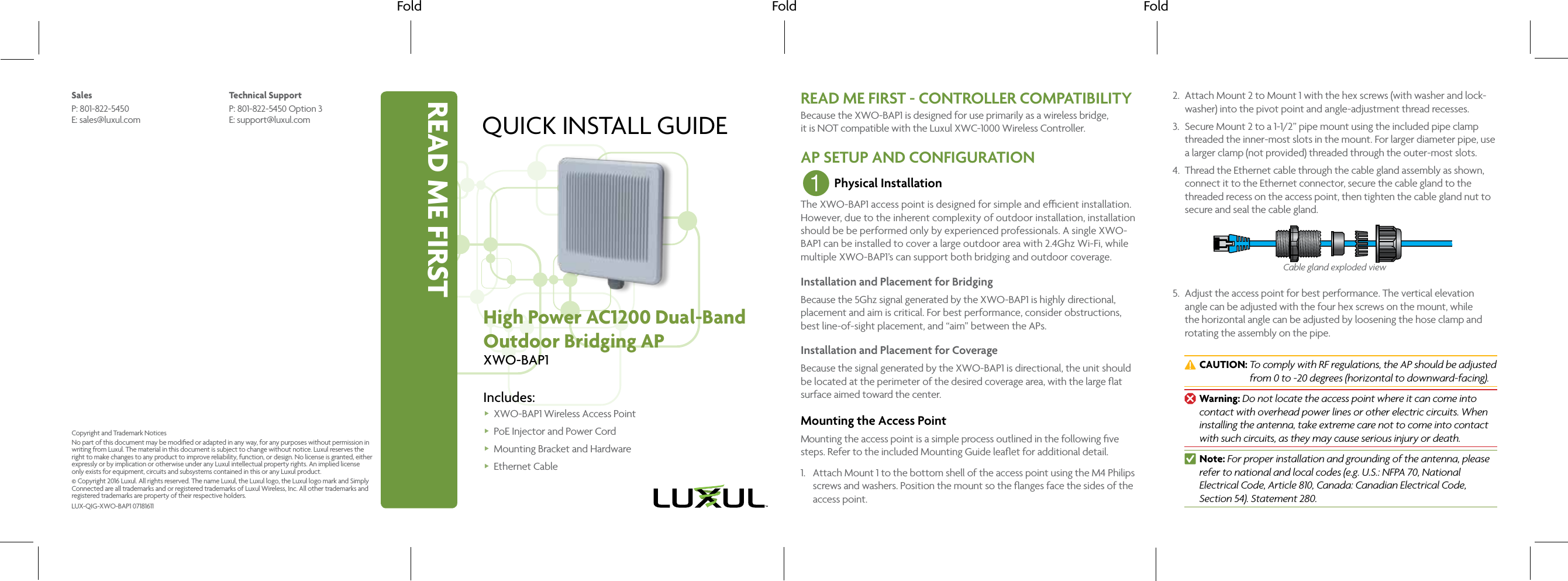 READ ME FIRSTFold Fold FoldQUICK INSTALL GUIDEHigh Power AC1200 Dual-BandOutdoor Bridging APXWO-BAP1Includes: XWO-BAP1 Wireless Access Point PoE Injector and Power Cord Mounting Bracket and Hardware Ethernet CableREAD ME FIRST - CONTROLLER COMPATIBILITYBecause the XWO-BAP1 is designed for use primarily as a wireless bridge,  it is NOT compatible with the Luxul XWC-1000 Wireless Controller.AP SETUP AND CONFIGURATION1 Physical InstallationThe XWO-BAP1 access point is designed for simple and ecient installation. However, due to the inherent complexity of outdoor installation, installation should be be performed only by experienced professionals. A single XWO-BAP1 can be installed to cover a large outdoor area with 2.4Ghz Wi-Fi, while multiple XWO-BAP1’s can support both bridging and outdoor coverage. Installation and Placement for BridgingBecause the 5Ghz signal generated by the XWO-BAP1 is highly directional, placement and aim is critical. For best performance, consider obstructions, best line-of-sight placement, and “aim” between the APs.Installation and Placement for CoverageBecause the signal generated by the XWO-BAP1 is directional, the unit should be located at the perimeter of the desired coverage area, with the large ﬂat surface aimed toward the center.Mounting the Access PointMounting the access point is a simple process outlined in the following ﬁve steps. Refer to the included Mounting Guide leaﬂet for additional detail.1.  Attach Mount 1 to the bottom shell of the access point using the M4 Philips screws and washers. Position the mount so the ﬂanges face the sides of the access point.2.  Attach Mount 2 to Mount 1 with the hex screws (with washer and lock-washer) into the pivot point and angle-adjustment thread recesses.3.  Secure Mount 2 to a 1-1/2” pipe mount using the included pipe clamp threaded the inner-most slots in the mount. For larger diameter pipe, use a larger clamp (not provided) threaded through the outer-most slots.4.  Thread the Ethernet cable through the cable gland assembly as shown, connect it to the Ethernet connector, secure the cable gland to the threaded recess on the access point, then tighten the cable gland nut to secure and seal the cable gland. Cable gland exploded view5.  Adjust the access point for best performance. The vertical elevation angle can be adjusted with the four hex screws on the mount, while the horizontal angle can be adjusted by loosening the hose clamp and rotating the assembly on the pipe.  cCAUTION:  To comply with RF regulations, the AP should be adjusted from 0 to -20 degrees (horizontal to downward-facing). wWarning: Do not locate the access point where it can come into contact with overhead power lines or other electric circuits. When installing the antenna, take extreme care not to come into contact with such circuits, as they may cause serious injury or death. nNote: For proper installation and grounding of the antenna, please refer to national and local codes (e.g. U.S.: NFPA 70, National Electrical Code, Article 810, Canada: Canadian Electrical Code, Section 54). Statement 280.SalesP: 801-822-5450 E: sales@luxul.comTechnical SupportP: 801-822-5450 Option 3 E: support@luxul.comLUX-QIG-XWO-BAP1 07181611Copyright and Trademark NoticesNo part of this document may be modiﬁed or adapted in any way, for any purposes without permission in writing from Luxul. The material in this document is subject to change without notice. Luxul reserves the right to make changes to any product to improve reliability, function, or design. No license is granted, either expressly or by implication or otherwise under any Luxul intellectual property rights. An implied license only exists for equipment, circuits and subsystems contained in this or any Luxul product.© Copyright 2016 Luxul. All rights reserved. The name Luxul, the Luxul logo, the Luxul logo mark and Simply Connected are all trademarks and or registered trademarks of Luxul Wireless, Inc. All other trademarks and registered trademarks are property of their respective holders.