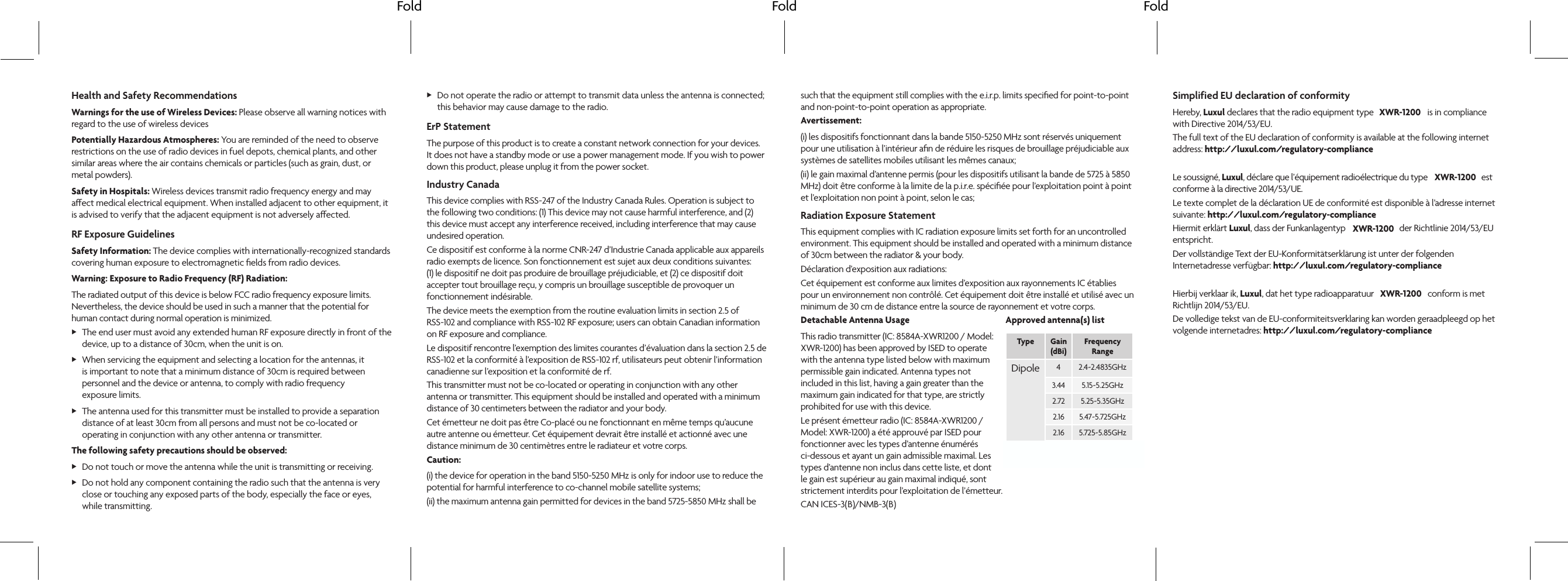 Fold Fold FoldHealth and Safety RecommendationsWarnings for the use of Wireless Devices: Please observe all warning notices with regard to the use of wireless devicesPotentially Hazardous Atmospheres: You are reminded of the need to observe restrictions on the use of radio devices in fuel depots, chemical plants, and other similar areas where the air contains chemicals or particles (such as grain, dust, or metal powders).Safety in Hospitals: Wireless devices transmit radio frequency energy and may aect medical electrical equipment. When installed adjacent to other equipment, it is advised to verify that the adjacent equipment is not adversely aected.RF Exposure GuidelinesSafety Information: The device complies with internationally-recognized standards covering human exposure to electromagnetic ﬁelds from radio devices.Warning: Exposure to Radio Frequency (RF) Radiation: The radiated output of this device is below FCC radio frequency exposure limits. Nevertheless, the device should be used in such a manner that the potential for human contact during normal operation is minimized.  XThe end user must avoid any extended human RF exposure directly in front of the device, up to a distance of 30cm, when the unit is on. XWhen servicing the equipment and selecting a location for the antennas, it is important to note that a minimum distance of 30cm is required between personnel and the device or antenna, to comply with radio frequency  exposure limits. XThe antenna used for this transmitter must be installed to provide a separation distance of at least 30cm from all persons and must not be co-located or operating in conjunction with any other antenna or transmitter.The following safety precautions should be observed:  XDo not touch or move the antenna while the unit is transmitting or receiving.  XDo not hold any component containing the radio such that the antenna is very  close or touching any exposed parts of the body, especially the face or eyes,  while transmitting.  XDo not operate the radio or attempt to transmit data unless the antenna is connected; this behavior may cause damage to the radio.ErP StatementThe purpose of this product is to create a constant network connection for your devices. It does not have a standby mode or use a power management mode. If you wish to power down this product, please unplug it from the power socket.Industry CanadaThis device complies with RSS-247 of the Industry Canada Rules. Operation is subject to the following two conditions: (1) This device may not cause harmful interference, and (2) this device must accept any interference received, including interference that may cause undesired operation.Ce dispositif est conforme à la norme CNR-247 d’Industrie Canada applicable aux appareils radio exempts de licence. Son fonctionnement est sujet aux deux conditions suivantes: (1) le dispositif ne doit pas produire de brouillage préjudiciable, et (2) ce dispositif doit accepter tout brouillage reçu, y compris un brouillage susceptible de provoquer un fonctionnement indésirable. The device meets the exemption from the routine evaluation limits in section 2.5 of  RSS-102 and compliance with RSS-102 RF exposure; users can obtain Canadian information on RF exposure and compliance.Le dispositif rencontre l’exemption des limites courantes d’évaluation dans la section 2.5 de RSS-102 et la conformité à l’exposition de RSS-102 rf, utilisateurs peut obtenir l’information canadienne sur l’exposition et la conformité de rf.This transmitter must not be co-located or operating in conjunction with any other antenna or transmitter. This equipment should be installed and operated with a minimum distance of 30 centimeters between the radiator and your body.Cet émetteur ne doit pas être Co-placé ou ne fonctionnant en même temps qu’aucune autre antenne ou émetteur. Cet équipement devrait être installé et actionné avec une distance minimum de 30 centimètres entre le radiateur et votre corps.Caution:(i) the device for operation in the band 5150-5250 MHz is only for indoor use to reduce the potential for harmful interference to co-channel mobile satellite systems;(ii) the maximum antenna gain permitted for devices in the band 5725-5850 MHz shall be such that the equipment still complies with the e.i.r.p. limits speciﬁed for point-to-point and non-point-to-point operation as appropriate.Avertissement:(i) les dispositifs fonctionnant dans la bande 5150-5250 MHz sont réservés uniquement pour une utilisation à l’intérieur aﬁn de réduire les risques de brouillage préjudiciable aux systèmes de satellites mobiles utilisant les mêmes canaux;(ii) le gain maximal d’antenne permis (pour les dispositifs utilisant la bande de 5725 à 5850 MHz) doit être conforme à la limite de la p.i.r.e. spéciﬁée pour l’exploitation point à point et l’exploitation non point à point, selon le cas;Radiation Exposure StatementThis equipment complies with IC radiation exposure limits set forth for an uncontrolled environment. This equipment should be installed and operated with a minimum distance of 30cm between the radiator &amp; your body.Déclaration d’exposition aux radiations:Cet équipement est conforme aux limites d’exposition aux rayonnements IC établies pour un environnement non contrôlé. Cet équipement doit être installé et utilisé avec un minimum de 30 cm de distance entre la source de rayonnement et votre corps.Detachable Antenna UsageThis radio transmitter (IC: 8584A-XWR1200 / Model: XWR-1200) has been approved by ISED to operate with the antenna type listed below with maximum permissible gain indicated. Antenna types not included in this list, having a gain greater than the maximum gain indicated for that type, are strictly prohibited for use with this device.Le présent émetteur radio (IC: 8584A-XWR1200 / Model: XWR-1200) a été approuvé par ISED pour fonctionner avec les types d’antenne énumérés ci-dessous et ayant un gain admissible maximal. Les types d’antenne non inclus dans cette liste, et dont le gain est supérieur au gain maximal indiqué, sont strictement interdits pour l’exploitation de l’émetteur. CAN ICES-3(   )/NMB-3(   )Simplified EU declaration of conformityHereby, Luxul declares that the radio equipment type                           is in compliance with Directive 2014/53/EU. The full text of the EU declaration of conformity is available at the following internet address: http://luxul.com/regulatory-complianceLe soussigné, Luxul, déclare que l’équipement radioélectrique du type                           est conforme à la directive 2014/53/UE.Le texte complet de la déclaration UE de conformité est disponible à l’adresse internet suivante: http://luxul.com/regulatory-complianceHiermit erklärt Luxul, dass der Funkanlagentyp                           der Richtlinie 2014/53/EU entspricht.Der vollständige Text der EU-Konformitätserklärung ist unter der folgenden Internetadresse verfügbar: http://luxul.com/regulatory-compliance Hierbij verklaar ik, Luxul, dat het type radioapparatuur                           conform is met Richtlijn 2014/53/EU.De volledige tekst van de EU-conformiteitsverklaring kan worden geraadpleegd op het volgende internetadres: http://luxul.com/regulatory-complianceApproved antenna(s) list  Type Gain  (dBi)Frequency  RangeDipole 42.4~2.4835GHz3.44 5.15~5.25GHz2.72 5.25~5.35GHz2.16 5.47~5.725GHz2.16 5.725~5.85GHz4.01 2.4~2.4835GHzXWR-1200XWR-1200XWR-1200XWR-1200B B