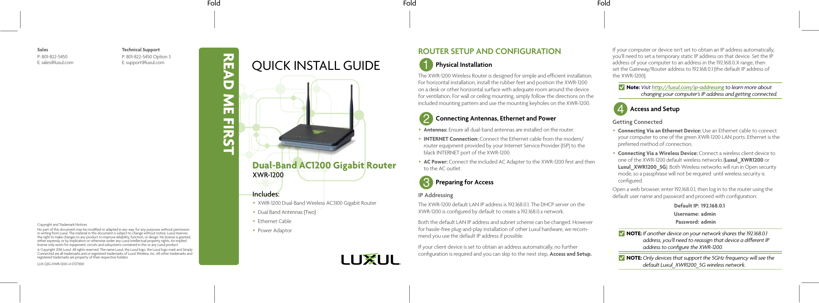 READ ME FIRSTFold Fold FoldQUICK INSTALL GUIDEDual-Band AC1200 Gigabit RouterXWR-1200Includes: XWR-1200 Dual-Band Wireless AC3100 Gigabit Router  Dual Band Antennas (Two) Ethernet Cable Power AdaptorROUTER SETUP AND CONFIGURATION1 Physical InstallationThe XWR-1200 Wireless Router is designed for simple and ecient installation. For horizontal installation, install the rubber feet and position the XWR-1200 on a desk or other horizontal surface with adequate room around the device for ventilation. For wall or ceiling mounting, simply follow the directions on the included mounting pattern and use the mounting keyholes on the XWR-1200. 2 Connecting Antennas, Ethernet and Power Antennas: Ensure all dual-band antennas are installed on the router. INTERNET Connection: Connect the Ethernet cable from the modem/router equipment provided by your Internet Service Provider (ISP) to the black INTERNET port of the XWR-1200. AC Power: Connect the included AC Adapter to the XWR-1200 ﬁrst and then to the AC outlet.3 Preparing for AccessIP AddressingThe XWR-1200 default LAN IP address is 192.168.0.1. The DHCP server on the XWR-1200 is conﬁgured by default to create a 192.168.0.x network.Both the default LAN IP address and subnet scheme can be changed. However for hassle-free plug-and-play installation of other Luxul hardware, we recom-mend you use the default IP address if possible.If your client device is set to obtain an address automatically, no further conﬁguration is required and you can skip to the next step, Access and Setup.If your computer or device isn’t set to obtain an IP address automatically, you’ll need to set a temporary static IP address on that device. Set the IP address of your computer to an address in the 192.168.0.X range, then  set the Gateway/Router address to 192.168.0.1 (the default IP address of  the XWR-1200). nNote:    Visit  http://luxul.com/ip-addressing to learn more about changing your computer’s IP address and getting connected.4 Access and SetupGetting Connected Connecting Via an Ethernet Device: Use an Ethernet cable to connect your computer to one of the green XWR-1200 LAN ports. Ethernet is the preferred method of connection. Connecting Via a Wireless Device: Connect a wireless client device to one of the XWR-1200 default wireless networks (Luxul_XWR1200 or Luxul_XWR1200_5G). Both Wireless networks will run in Open security mode, so a passphrase will not be required  until wireless security is conﬁgured.Open a web browser, enter 192.168.0.1, then log in to the router using the default user name and password and proceed with conﬁguration: Default IP:  192.168.0.1   Username: admin   Password: admin  nNOTE:   If another device on your network shares the 192.168.0.1  address, you’ll need to reassign that device a dierent IP address to conﬁgure the XWR-1200. nNOTE:  Only devices that support the 5GHz frequency will see the default Luxul_XWR1200_5G wireless network.SalesP: 801-822-5450 E: sales@luxul.comTechnical SupportP: 801-822-5450 Option 3 E: support@luxul.comLUX-QIG-XWR-1200-v1 07271610Copyright and Trademark NoticesNo part of this document may be modiﬁed or adapted in any way, for any purposes without permission in writing from Luxul. The material in this document is subject to change without notice. Luxul reserves the right to make changes to any product to improve reliability, function, or design. No license is granted, either expressly or by implication or otherwise under any Luxul intellectual property rights. An implied license only exists for equipment, circuits and subsystems contained in this or any Luxul product.© Copyright 2016 Luxul. All rights reserved. The name Luxul, the Luxul logo, the Luxul logo mark and Simply Connected are all trademarks and or registered trademarks of Luxul Wireless, Inc. All other trademarks and registered trademarks are property of their respective holders.