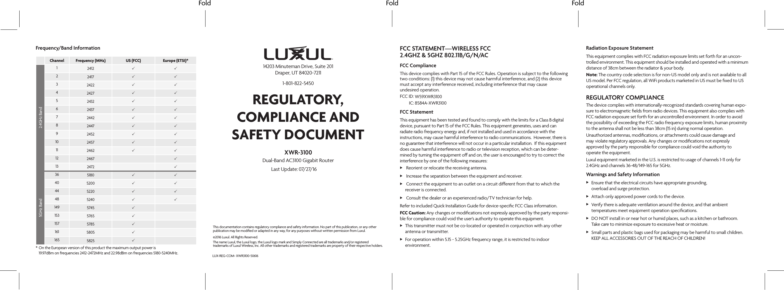 Fold Fold FoldFCC STATEMENT—WIRELESS FCC FCC ComplianceThis device complies with Part 15 of the FCC Rules. Operation is subject to the following two conditions: (1) this device may not cause harmful interference, and (2) this device must accept any interference received, including interference that may cause  undesired operation. FCC  ID: IC:FCC StatementThis equipment has been tested and found to comply with the limits for a Class    digital device, pursuant to Part 15 of the FCC Rules. This equipment generates, uses and can radiate radio frequency energy and, if not installed and used in accordance with the instructions, may cause harmful interference to radio communications.  However, there is no guarantee that interference will not occur in a particular installation.  If this equipment does cause harmful interference to radio or television reception, which can be deter-mined by turning the equipment o and on, the user is encouraged to try to correct the interference by one of the following measures: X Reorient or relocate the receiving antenna. X Increase the separation between the equipment and receiver. X Connect the equipment to an outlet on a circuit dierent from that to which the receiver is connected. X Consult the dealer or an experienced radio/TV technician for help.Refer to included Quick Installation Guide for device-speciﬁc FCC Class information.FCC Caution: Any changes or modiﬁcations not expressly approved by the party responsi-ble for compliance could void the user’s authority to operate this equipment. XThis transmitter must not be co-located or operated in conjunction with any other  antenna or transmitter.  XFor operation within 5.15 ~ 5.25GHz frequency range, it is restricted to indoor environment. Radiation Exposure StatementThis equipment complies with FCC radiation exposure limits set forth for an uncon-trolled environment. This equipment should be installed and operated with a minimum distance of 38cm between the radiator &amp; your body.Note: The country code selection is for non-US model only and is not available to all US model. Per FCC regulation, all WiFi products marketed in US must be ﬁxed to US operational channels only.REGULATORY COMPLIANCEThe device complies with internationally-recognized standards covering human expo-sure to electromagnetic ﬁelds from radio devices. This equipment also complies with FCC radiation exposure set forth for an uncontrolled environment. In order to avoid the possibility of exceeding the FCC radio frequency exposure limits, human proximity to the antenna shall not be less than 38cm (15 in) during normal operation.Unauthorized antennas, modiﬁcations, or attachments could cause damage and  may violate regulatory approvals. Any changes or modiﬁcations not expressly approved by the party responsible for compliance could void the authority to  operate the equipment.Luxul equipment marketed in the U.S. is restricted to usage of channels 1-11 only for 2.4GHz and channels 36-48/149-165 for 5GHz.Warnings and Safety Information XEnsure that the electrical circuits have appropriate grounding,  overload and surge protection. XAttach only approved power cords to the device. XVerify there is adequate ventilation around the device, and that ambient temperatures meet equipment operation speciﬁcations. XDO NOT install in or near hot or humid places, such as a kitchen or bathroom.  Take care to minimize exposure to excessive heat or moisture. XSmall parts and plastic bags used for packaging may be harmful to small children. KEEP ALL ACCESSORIES OUT OF THE REACH OF CHILDREN!Frequency/Band InformationChannel Frequency (MHz) US (FCC) Europe (ETSI)*2.4GHz Band12412  22417  32422  42427  52432  62437  72442  82447  92452  10 2457  11 2462  12 2467 13 2472 5GHz Band36 5180  40 5200  44 5220  48 5240  149 5745 153 5765 157 5785 161 5805 165 5825 * On the European version of this product the maximum output power is   19.97dBm on frequencies 2412-2472MHz and 22.98dBm on frequencies 5180-5240MHz.©2016 Luxul. All Rights Reserved.The name Luxul, the Luxul logo, the Luxul logo mark and Simply Connected are all trademarks and/or registered trademarks of Luxul Wireless, Inc. All other trademarks and registered trademarks are property of their respective holders.LUX-REG-COM-This documentation contains regulatory compliance and safety information. No part of this publication, or any other publication may be modiﬁed or adapted in any way, for any purposes without written permission from Luxul. REGULATORY, COMPLIANCE AND SAFETY DOCUMENT14203 Minuteman Drive, Suite 201 Draper, UT 84020-72111-801-822-5450Last Update: XWR-3100Dual-Band AC3100 Gigabit RouterXWR3100-5061607/27/16W59XWR31008584A-XWR31002.4GHZ &amp; 5GHZ 802.11B/G/N/ACB