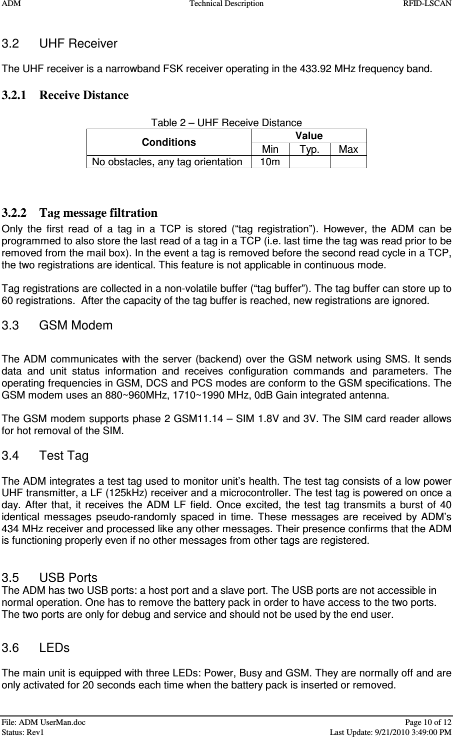 ADM  Technical Description  RFID-LSCAN   File: ADM UserMan.doc    Page 10 of 12  Status: Rev1    Last Update: 9/21/2010 3:49:00 PM  3.2  UHF Receiver  The UHF receiver is a narrowband FSK receiver operating in the 433.92 MHz frequency band.  3.2.1 Receive Distance  Table 2 – UHF Receive Distance Value  Conditions  Min   Typ.  Max No obstacles, any tag orientation  10m       3.2.2 Tag message filtration Only  the  first  read  of  a  tag  in  a  TCP  is  stored  (“tag  registration”).  However,  the  ADM  can  be programmed to also store the last read of a tag in a TCP (i.e. last time the tag was read prior to be removed from the mail box). In the event a tag is removed before the second read cycle in a TCP, the two registrations are identical. This feature is not applicable in continuous mode.  Tag registrations are collected in a non-volatile buffer (“tag buffer”). The tag buffer can store up to 60 registrations.  After the capacity of the tag buffer is reached, new registrations are ignored.  3.3  GSM Modem  The  ADM communicates with the  server (backend)  over the GSM network  using SMS. It sends data  and  unit  status  information  and  receives  configuration  commands  and  parameters.  The operating frequencies in GSM, DCS and PCS modes are conform to the GSM specifications. The GSM modem uses an 880~960MHz, 1710~1990 MHz, 0dB Gain integrated antenna.  The GSM modem supports phase 2 GSM11.14 – SIM 1.8V and 3V. The SIM card reader allows for hot removal of the SIM.   3.4  Test Tag  The ADM integrates a test tag used to monitor unit’s health. The test tag consists of a low power UHF transmitter, a LF (125kHz) receiver and a microcontroller. The test tag is powered on once a day.  After  that,  it  receives  the  ADM LF field. Once  excited,  the  test  tag transmits  a burst of  40 identical  messages  pseudo-randomly  spaced  in  time.  These  messages  are  received  by  ADM’s 434 MHz receiver and processed like any other messages. Their presence confirms that the ADM is functioning properly even if no other messages from other tags are registered.   3.5  USB Ports The ADM has two USB ports: a host port and a slave port. The USB ports are not accessible in normal operation. One has to remove the battery pack in order to have access to the two ports. The two ports are only for debug and service and should not be used by the end user.  3.6  LEDs  The main unit is equipped with three LEDs: Power, Busy and GSM. They are normally off and are only activated for 20 seconds each time when the battery pack is inserted or removed. 