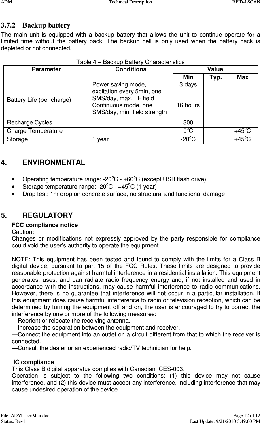 ADM  Technical Description  RFID-LSCAN   File: ADM UserMan.doc    Page 12 of 12  Status: Rev1    Last Update: 9/21/2010 3:49:00 PM  3.7.2 Backup battery The  main  unit  is  equipped  with  a  backup  battery  that  allows  the  unit  to  continue  operate  for  a limited  time  without  the  battery  pack.  The  backup  cell  is  only  used  when  the  battery  pack  is depleted or not connected.   Table 4 – Backup Battery Characteristics Value  Parameter  Conditions Min   Typ.  Max Power saving mode, excitation every 5min, one SMS/day, max. LF field  3 days     Battery Life (per charge)  Continuous mode, one SMS/day, min. field strength 16 hours     Recharge Cycles    300     Charge Temperature    0oC    +45oC Storage  1 year  -20oC    +45oC   4.  ENVIRONMENTAL  •  Operating temperature range: -20oC - +60oC (except USB flash drive) •  Storage temperature range: -20oC - +45oC (1 year) •  Drop test: 1m drop on concrete surface, no structural and functional damage   5.  REGULATORY FCC compliance notice Caution: Changes  or  modifications  not  expressly  approved  by  the  party  responsible  for  compliance could void the user’s authority to operate the equipment.  NOTE:  This  equipment  has  been  tested  and  found  to  comply  with  the  limits  for  a  Class  B digital  device,  pursuant  to  part  15  of  the  FCC  Rules.  These  limits  are  designed  to  provide reasonable protection against harmful interference in a residential installation. This equipment generates,  uses,  and  can  radiate  radio  frequency  energy  and,  if  not  installed  and  used  in accordance  with  the  instructions,  may  cause  harmful  interference  to  radio  communications. However,  there  is no guarantee  that  interference  will  not occur  in a  particular  installation.  If this equipment does cause harmful interference to radio or television reception, which can be determined by turning the equipment off and on, the user is encouraged to try to correct the interference by one or more of the following measures: —Reorient or relocate the receiving antenna. —Increase the separation between the equipment and receiver. —Connect the equipment into an outlet on a circuit different from that to which the receiver is connected. —Consult the dealer or an experienced radio/TV technician for help.    IC compliance This Class B digital apparatus complies with Canadian ICES-003. Operation  is  subject  to  the  following  two  conditions:  (1)  this  device  may  not  cause interference, and (2) this device must accept any interference, including interference that may cause undesired operation of the device.   