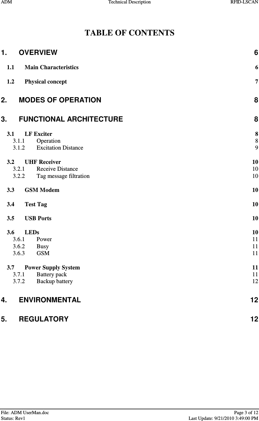 ADM  Technical Description  RFID-LSCAN   File: ADM UserMan.doc    Page 3 of 12  Status: Rev1    Last Update: 9/21/2010 3:49:00 PM   TABLE OF CONTENTS 1. OVERVIEW  6 1.1 Main Characteristics  6 1.2 Physical concept  7 2. MODES OF OPERATION  8 3. FUNCTIONAL ARCHITECTURE  8 3.1 LF Exciter  8 3.1.1 Operation  8 3.1.2 Excitation Distance  9 3.2 UHF Receiver  10 3.2.1 Receive Distance  10 3.2.2 Tag message filtration  10 3.3 GSM Modem  10 3.4 Test Tag  10 3.5 USB Ports  10 3.6 LEDs  10 3.6.1 Power  11 3.6.2 Busy  11 3.6.3 GSM  11 3.7 Power Supply System  11 3.7.1 Battery pack  11 3.7.2 Backup battery  12 4. ENVIRONMENTAL  12 5. REGULATORY  12  