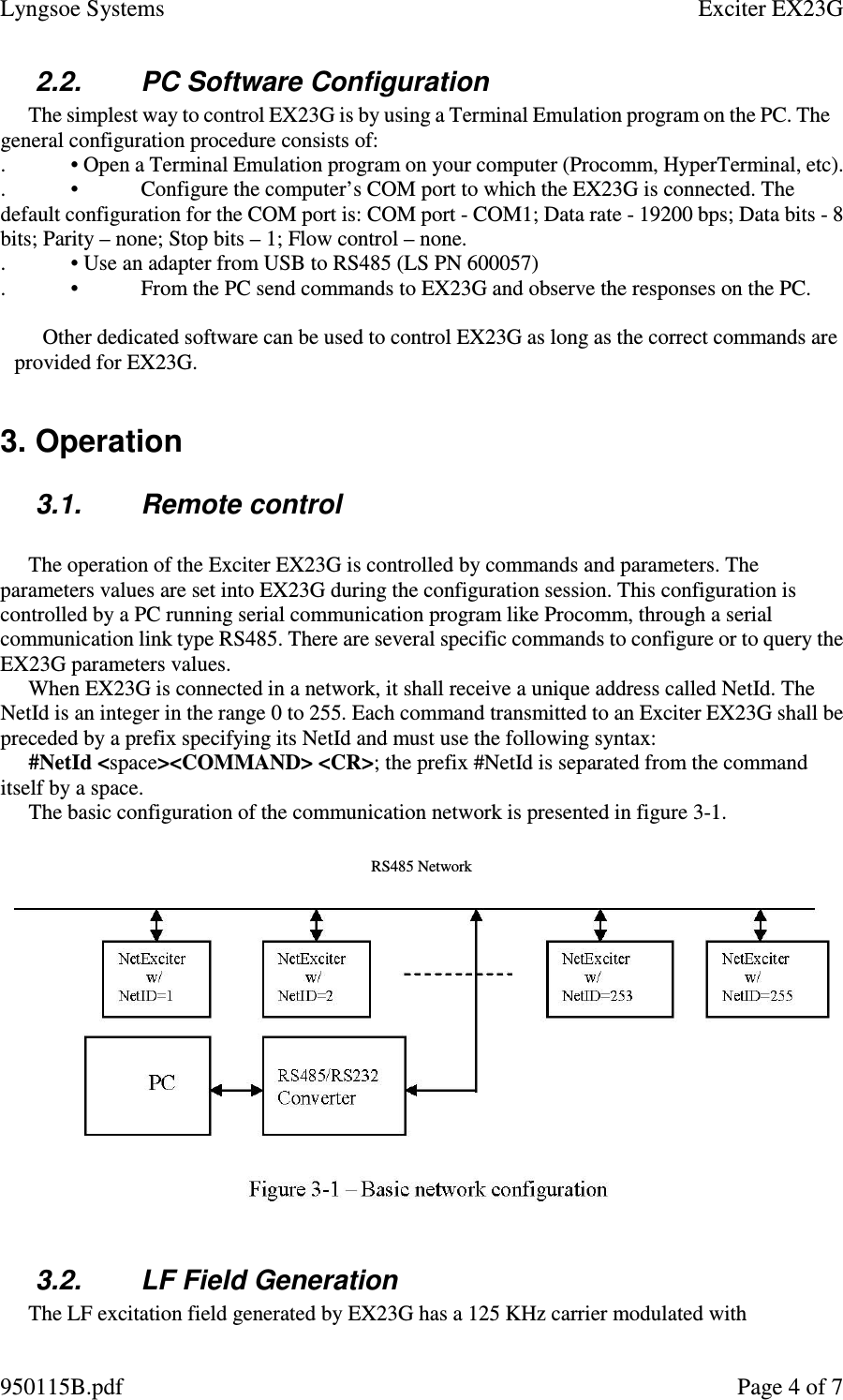 Lyngsoe Systems    Exciter EX23G 950115B.pdf    Page 4 of 7 2.2.  PC Software Configuration  The simplest way to control EX23G is by using a Terminal Emulation program on the PC. The general configuration procedure consists of:  . • Open a Terminal Emulation program on your computer (Procomm, HyperTerminal, etc).  . •  Configure the computer’s COM port to which the EX23G is connected. The default configuration for the COM port is: COM port - COM1; Data rate - 19200 bps; Data bits - 8 bits; Parity – none; Stop bits – 1; Flow control – none.  . • Use an adapter from USB to RS485 (LS PN 600057)  . •  From the PC send commands to EX23G and observe the responses on the PC.   Other dedicated software can be used to control EX23G as long as the correct commands are provided for EX23G.   3. Operation  3.1.  Remote control   The operation of the Exciter EX23G is controlled by commands and parameters. The parameters values are set into EX23G during the configuration session. This configuration is controlled by a PC running serial communication program like Procomm, through a serial communication link type RS485. There are several specific commands to configure or to query the EX23G parameters values.  When EX23G is connected in a network, it shall receive a unique address called NetId. The NetId is an integer in the range 0 to 255. Each command transmitted to an Exciter EX23G shall be preceded by a prefix specifying its NetId and must use the following syntax:  #NetId &lt;space&gt;&lt;COMMAND&gt; &lt;CR&gt;; the prefix #NetId is separated from the command itself by a space.  The basic configuration of the communication network is presented in figure 3-1.  RS485 Network   3.2.  LF Field Generation  The LF excitation field generated by EX23G has a 125 KHz carrier modulated with 