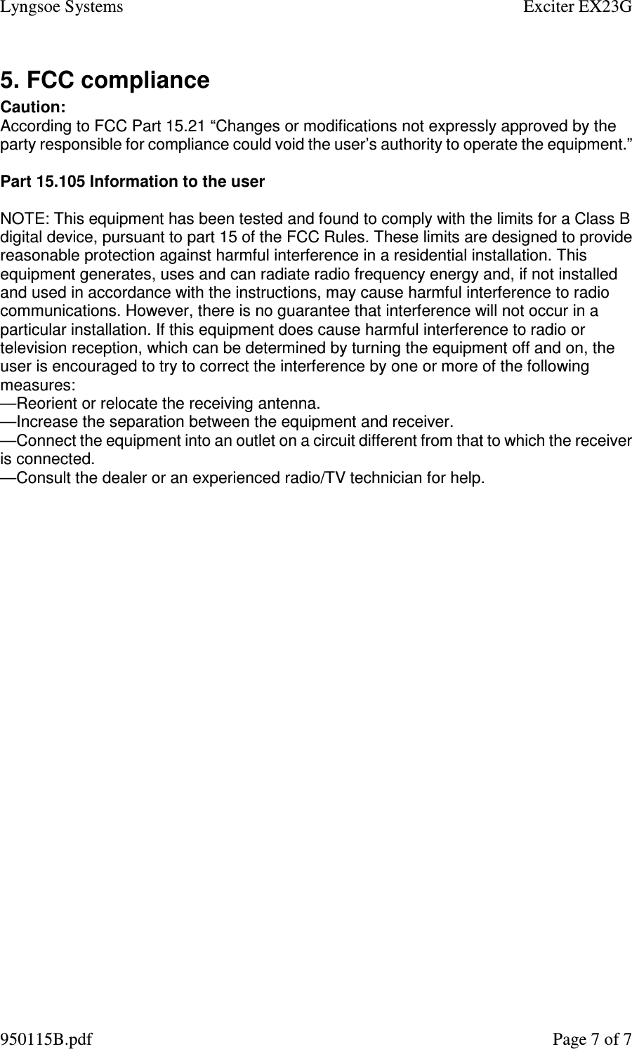 Lyngsoe Systems    Exciter EX23G 950115B.pdf    Page 7 of 7 5. FCC compliance Caution: According to FCC Part 15.21 “Changes or modifications not expressly approved by the party responsible for compliance could void the user’s authority to operate the equipment.”  Part 15.105 Information to the user  NOTE: This equipment has been tested and found to comply with the limits for a Class B digital device, pursuant to part 15 of the FCC Rules. These limits are designed to provide reasonable protection against harmful interference in a residential installation. This equipment generates, uses and can radiate radio frequency energy and, if not installed and used in accordance with the instructions, may cause harmful interference to radio communications. However, there is no guarantee that interference will not occur in a particular installation. If this equipment does cause harmful interference to radio or television reception, which can be determined by turning the equipment off and on, the user is encouraged to try to correct the interference by one or more of the following measures: —Reorient or relocate the receiving antenna. —Increase the separation between the equipment and receiver. —Connect the equipment into an outlet on a circuit different from that to which the receiver is connected. —Consult the dealer or an experienced radio/TV technician for help.   