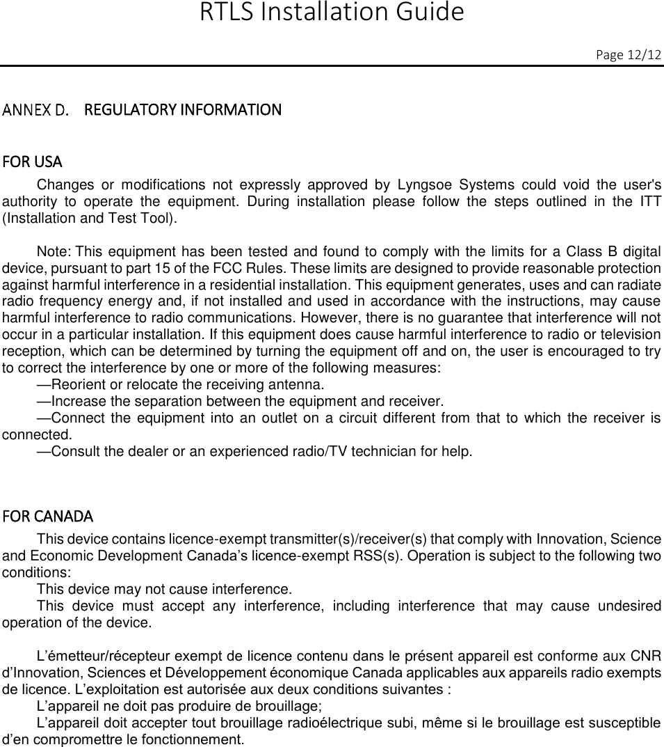  RTLS Installation Guide          Page 12/12  REGULATORY INFORMATION  FOR USA  Changes  or  modifications  not  expressly  approved  by  Lyngsoe  Systems  could  void  the  user&apos;s authority  to  operate  the  equipment.  During  installation  please  follow  the  steps  outlined  in  the  ITT (Installation and Test Tool).  Note: This equipment has been tested and found to comply with the limits for a Class B digital device, pursuant to part 15 of the FCC Rules. These limits are designed to provide reasonable protection against harmful interference in a residential installation. This equipment generates, uses and can radiate radio frequency energy and, if not installed and used in accordance with the instructions, may cause harmful interference to radio communications. However, there is no guarantee that interference will not occur in a particular installation. If this equipment does cause harmful interference to radio or television reception, which can be determined by turning the equipment off and on, the user is encouraged to try to correct the interference by one or more of the following measures: —Reorient or relocate the receiving antenna. —Increase the separation between the equipment and receiver. —Connect the  equipment into an outlet on a circuit different from  that to which  the receiver is connected. —Consult the dealer or an experienced radio/TV technician for help.  FOR CANADA  This device contains licence-exempt transmitter(s)/receiver(s) that comply with Innovation, Science and Economic Development Canada’s licence-exempt RSS(s). Operation is subject to the following two conditions: This device may not cause interference. This  device  must  accept  any  interference,  including  interference  that  may  cause  undesired operation of the device.  L’émetteur/récepteur exempt de licence contenu dans le présent appareil est conforme aux CNR d’Innovation, Sciences et Développement économique Canada applicables aux appareils radio exempts de licence. L’exploitation est autorisée aux deux conditions suivantes : L’appareil ne doit pas produire de brouillage; L’appareil doit accepter tout brouillage radioélectrique subi, même si le brouillage est susceptible d’en compromettre le fonctionnement.    