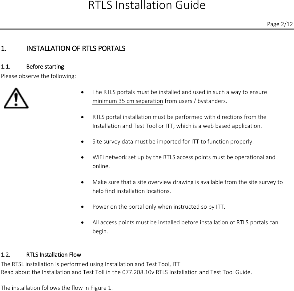  RTLS Installation Guide          Page 2/12 1. INSTALLATION OF RTLS PORTALS 1.1. Before starting Please observe the following:    • The RTLS portals must be installed and used in such a way to ensure  minimum 35 cm separation from users / bystanders. • RTLS portal installation must be performed with directions from the Installation and Test Tool or ITT, which is a web based application. • Site survey data must be imported for ITT to function properly. • WiFi network set up by the RTLS access points must be operational and online. • Make sure that a site overview drawing is available from the site survey to help find installation locations. • Power on the portal only when instructed so by ITT. • All access points must be installed before installation of RTLS portals can begin. 1.2. RTLS Installation Flow The RTSL installation is performed using Installation and Test Tool, ITT.  Read about the Installation and Test Toll in the 077.208.10v RTLS Installation and Test Tool Guide.  The installation follows the flow in Figure 1.  
