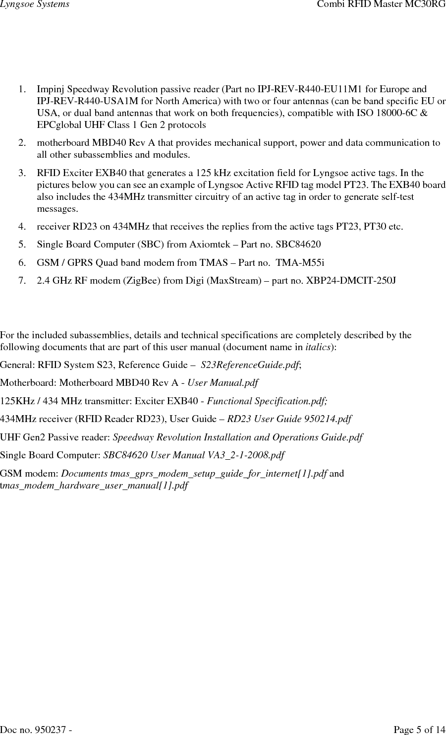 Lyngsoe Systems    Combi RFID Master MC30RG Doc no. 950237 -     Page 5 of 14    1. Impinj Speedway Revolution passive reader (Part no IPJ-REV-R440-EU11M1 for Europe and IPJ-REV-R440-USA1M for North America) with two or four antennas (can be band specific EU or USA, or dual band antennas that work on both frequencies), compatible with ISO 18000-6C &amp; EPCglobal UHF Class 1 Gen 2 protocols 2. motherboard MBD40 Rev A that provides mechanical support, power and data communication to all other subassemblies and modules. 3. RFID Exciter EXB40 that generates a 125 kHz excitation field for Lyngsoe active tags. In the pictures below you can see an example of Lyngsoe Active RFID tag model PT23. The EXB40 board also includes the 434MHz transmitter circuitry of an active tag in order to generate self-test messages. 4. receiver RD23 on 434MHz that receives the replies from the active tags PT23, PT30 etc. 5. Single Board Computer (SBC) from Axiomtek – Part no. SBC84620 6. GSM / GPRS Quad band modem from TMAS – Part no.  TMA-M55i 7. 2.4 GHz RF modem (ZigBee) from Digi (MaxStream) – part no. XBP24-DMCIT-250J   For the included subassemblies, details and technical specifications are completely described by the following documents that are part of this user manual (document name in italics): General: RFID System S23, Reference Guide –  S23ReferenceGuide.pdf; Motherboard: Motherboard MBD40 Rev A - User Manual.pdf 125KHz / 434 MHz transmitter: Exciter EXB40 - Functional Specification.pdf; 434MHz receiver (RFID Reader RD23), User Guide – RD23 User Guide 950214.pdf UHF Gen2 Passive reader: Speedway Revolution Installation and Operations Guide.pdf Single Board Computer: SBC84620 User Manual VA3_2-1-2008.pdf GSM modem: Documents tmas_gprs_modem_setup_guide_for_internet[1].pdf and tmas_modem_hardware_user_manual[1].pdf  