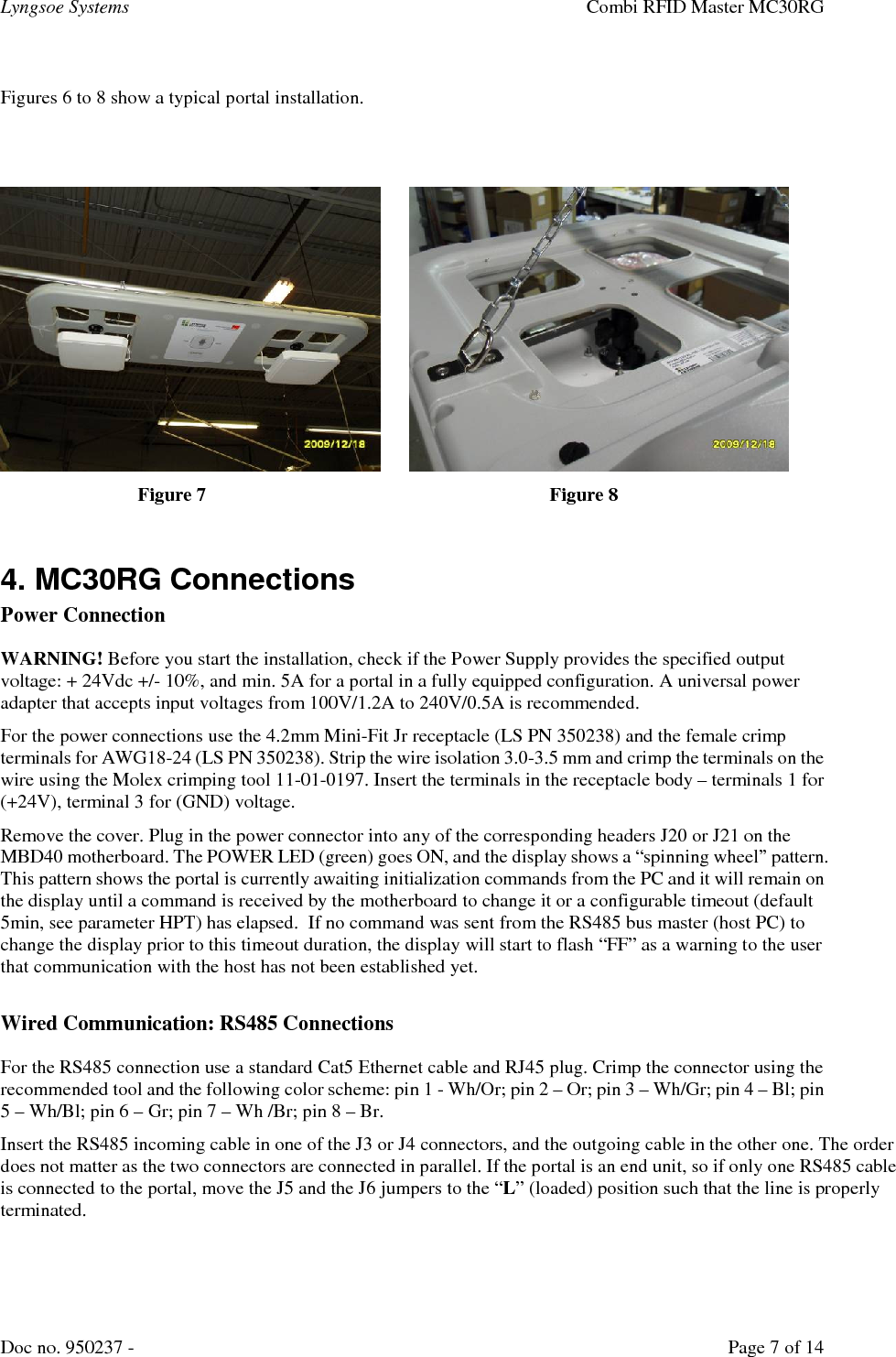 Lyngsoe Systems    Combi RFID Master MC30RG Doc no. 950237 -     Page 7 of 14  Figures 6 to 8 show a typical portal installation.                Figure 7           Figure 8  4. MC30RG Connections  Power Connection WARNING! Before you start the installation, check if the Power Supply provides the specified output voltage: + 24Vdc +/- 10%, and min. 5A for a portal in a fully equipped configuration. A universal power adapter that accepts input voltages from 100V/1.2A to 240V/0.5A is recommended. For the power connections use the 4.2mm Mini-Fit Jr receptacle (LS PN 350238) and the female crimp terminals for AWG18-24 (LS PN 350238). Strip the wire isolation 3.0-3.5 mm and crimp the terminals on the wire using the Molex crimping tool 11-01-0197. Insert the terminals in the receptacle body – terminals 1 for (+24V), terminal 3 for (GND) voltage. Remove the cover. Plug in the power connector into any of the corresponding headers J20 or J21 on the MBD40 motherboard. The POWER LED (green) goes ON, and the display shows a “spinning wheel” pattern. This pattern shows the portal is currently awaiting initialization commands from the PC and it will remain on the display until a command is received by the motherboard to change it or a configurable timeout (default 5min, see parameter HPT) has elapsed.  If no command was sent from the RS485 bus master (host PC) to change the display prior to this timeout duration, the display will start to flash “FF” as a warning to the user that communication with the host has not been established yet.  Wired Communication: RS485 Connections  For the RS485 connection use a standard Cat5 Ethernet cable and RJ45 plug. Crimp the connector using the recommended tool and the following color scheme: pin 1 - Wh/Or; pin 2 – Or; pin 3 – Wh/Gr; pin 4 – Bl; pin 5 – Wh/Bl; pin 6 – Gr; pin 7 – Wh /Br; pin 8 – Br.  Insert the RS485 incoming cable in one of the J3 or J4 connectors, and the outgoing cable in the other one. The order does not matter as the two connectors are connected in parallel. If the portal is an end unit, so if only one RS485 cable is connected to the portal, move the J5 and the J6 jumpers to the “L” (loaded) position such that the line is properly terminated. 
