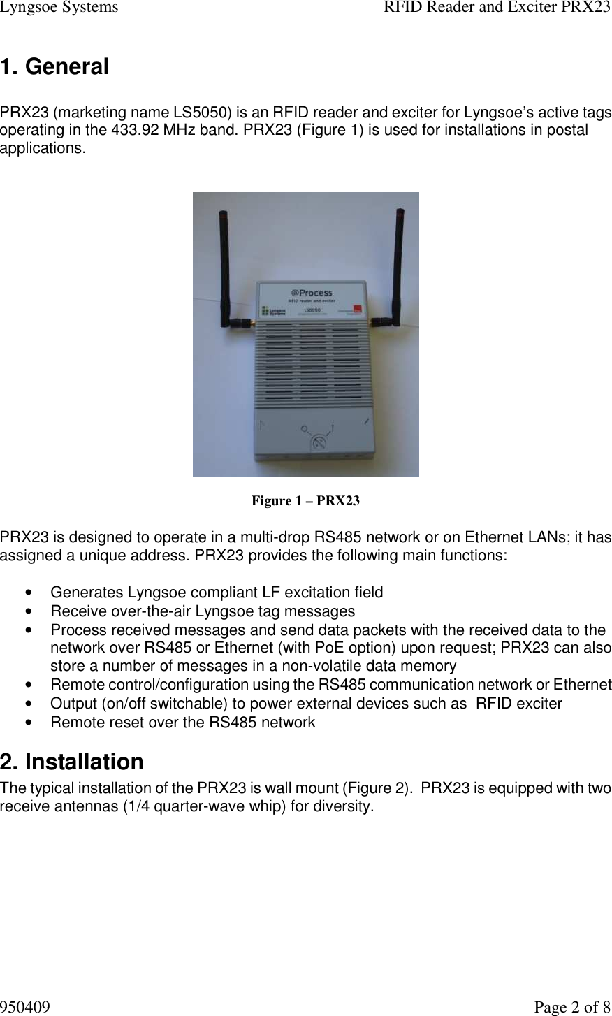 Lyngsoe Systems    RFID Reader and Exciter PRX23 950409    Page 2 of 8 1. General   PRX23 (marketing name LS5050) is an RFID reader and exciter for Lyngsoe’s active tags operating in the 433.92 MHz band. PRX23 (Figure 1) is used for installations in postal applications.      Figure 1 – PRX23  PRX23 is designed to operate in a multi-drop RS485 network or on Ethernet LANs; it has assigned a unique address. PRX23 provides the following main functions:   •  Generates Lyngsoe compliant LF excitation field •  Receive over-the-air Lyngsoe tag messages  •  Process received messages and send data packets with the received data to the network over RS485 or Ethernet (with PoE option) upon request; PRX23 can also store a number of messages in a non-volatile data memory  •  Remote control/configuration using the RS485 communication network or Ethernet  •  Output (on/off switchable) to power external devices such as  RFID exciter   •  Remote reset over the RS485 network 2. Installation  The typical installation of the PRX23 is wall mount (Figure 2).  PRX23 is equipped with two receive antennas (1/4 quarter-wave whip) for diversity.     