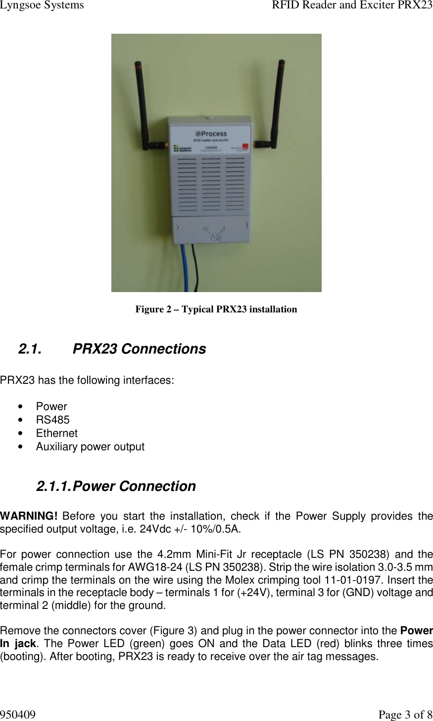 Lyngsoe Systems    RFID Reader and Exciter PRX23 950409    Page 3 of 8   Figure 2 – Typical PRX23 installation  2.1.  PRX23 Connections  PRX23 has the following interfaces:  •  Power •  RS485 •  Ethernet •  Auxiliary power output  2.1.1. Power Connection   WARNING!  Before  you  start  the  installation,  check  if  the  Power  Supply  provides  the specified output voltage, i.e. 24Vdc +/- 10%/0.5A.  For  power  connection use  the  4.2mm  Mini-Fit Jr  receptacle (LS PN  350238)  and  the female crimp terminals for AWG18-24 (LS PN 350238). Strip the wire isolation 3.0-3.5 mm and crimp the terminals on the wire using the Molex crimping tool 11-01-0197. Insert the terminals in the receptacle body – terminals 1 for (+24V), terminal 3 for (GND) voltage and terminal 2 (middle) for the ground.   Remove the connectors cover (Figure 3) and plug in the power connector into the Power In  jack. The Power LED (green) goes ON and the Data LED (red)  blinks three times (booting). After booting, PRX23 is ready to receive over the air tag messages.  