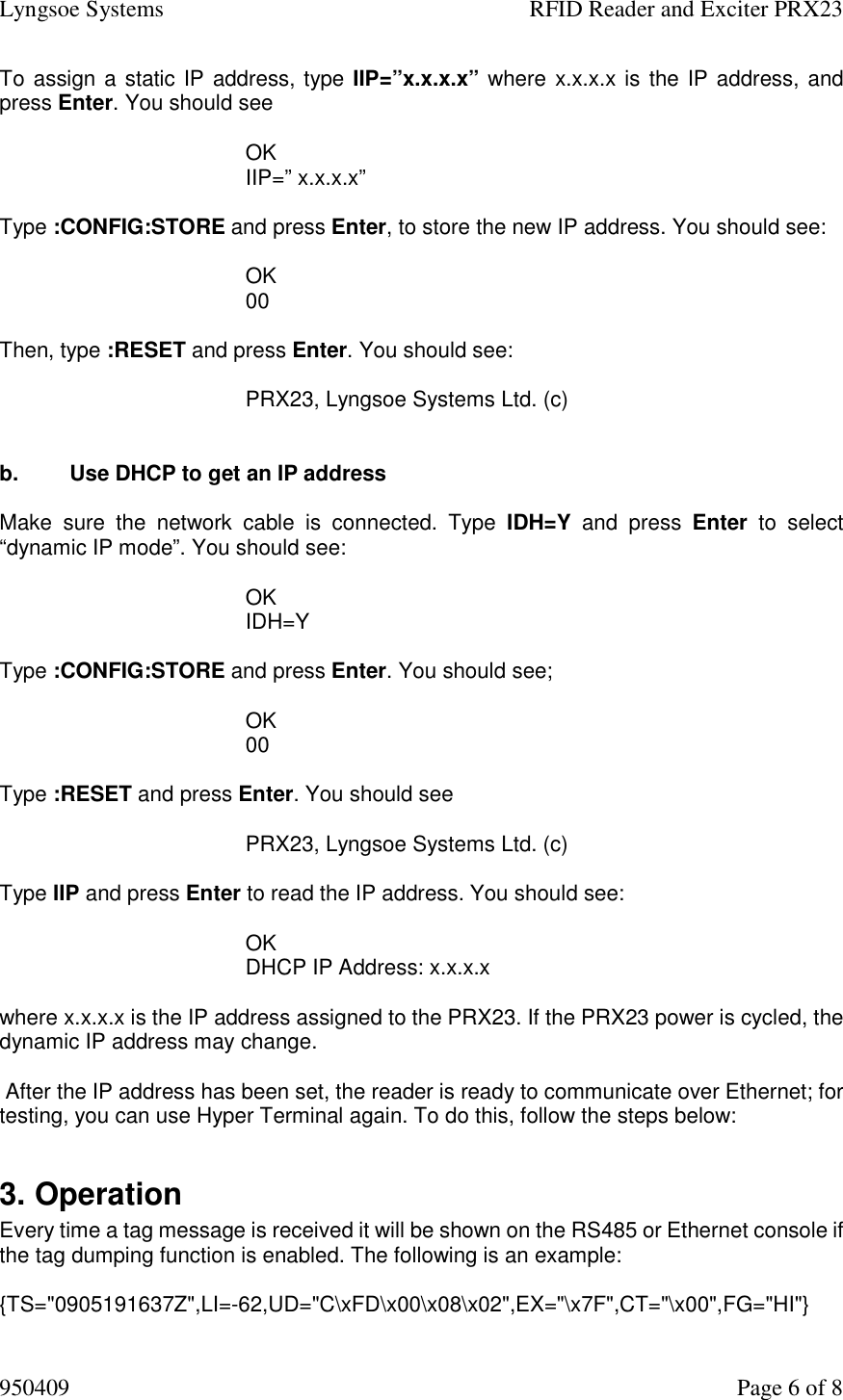 Lyngsoe Systems    RFID Reader and Exciter PRX23 950409    Page 6 of 8 To assign a static IP address, type IIP=”x.x.x.x” where x.x.x.x is the IP address, and press Enter. You should see  OK IIP=” x.x.x.x”  Type :CONFIG:STORE and press Enter, to store the new IP address. You should see:  OK 00  Then, type :RESET and press Enter. You should see:    PRX23, Lyngsoe Systems Ltd. (c)     b.  Use DHCP to get an IP address  Make  sure  the  network  cable  is  connected.  Type  IDH=Y  and  press  Enter  to  select “dynamic IP mode”. You should see:  OK IDH=Y  Type :CONFIG:STORE and press Enter. You should see;  OK 00  Type :RESET and press Enter. You should see  PRX23, Lyngsoe Systems Ltd. (c)    Type IIP and press Enter to read the IP address. You should see:  OK DHCP IP Address: x.x.x.x  where x.x.x.x is the IP address assigned to the PRX23. If the PRX23 power is cycled, the dynamic IP address may change.   After the IP address has been set, the reader is ready to communicate over Ethernet; for testing, you can use Hyper Terminal again. To do this, follow the steps below:  3. Operation  Every time a tag message is received it will be shown on the RS485 or Ethernet console if the tag dumping function is enabled. The following is an example:  {TS=&quot;0905191637Z&quot;,LI=-62,UD=&quot;C\xFD\x00\x08\x02&quot;,EX=&quot;\x7F&quot;,CT=&quot;\x00&quot;,FG=&quot;HI&quot;} 