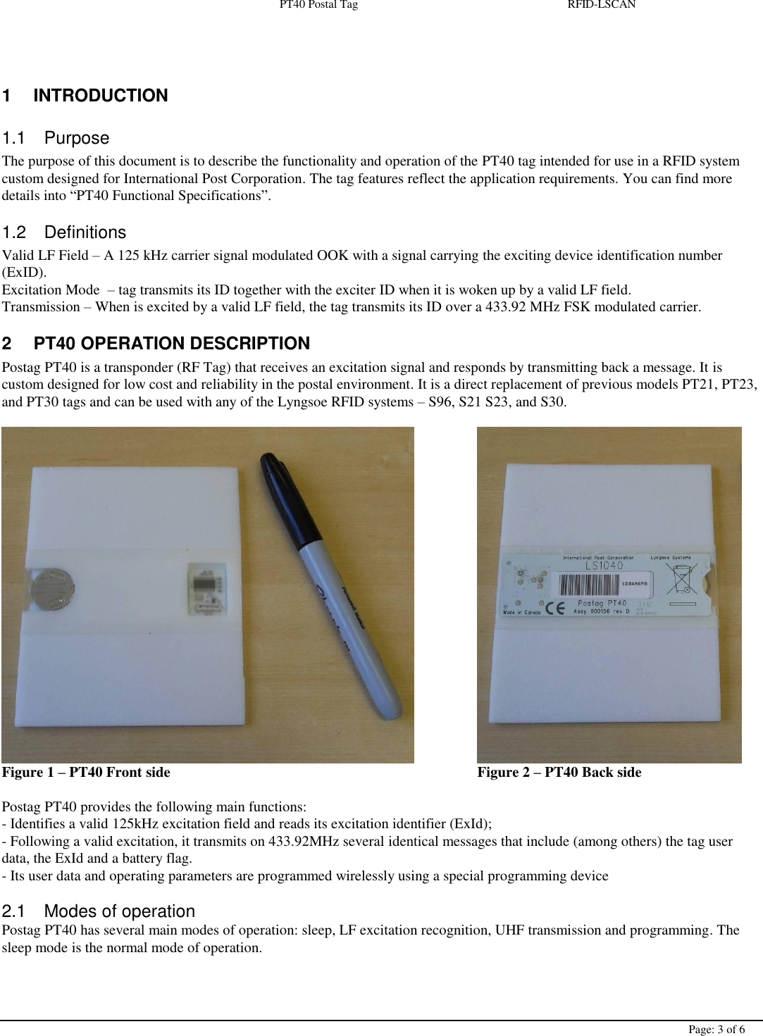  PT40 Postal Tag  RFID-LSCAN        Page: 3 of 6   1  INTRODUCTION 1.1  Purpose The purpose of this document is to describe the functionality and operation of the PT40 tag intended for use in a RFID system custom designed for International Post Corporation. The tag features reflect the application requirements. You can find more details into “PT40 Functional Specifications”. 1.2  Definitions Valid LF Field – A 125 kHz carrier signal modulated OOK with a signal carrying the exciting device identification number (ExID). Excitation Mode  – tag transmits its ID together with the exciter ID when it is woken up by a valid LF field. Transmission – When is excited by a valid LF field, the tag transmits its ID over a 433.92 MHz FSK modulated carrier. 2  PT40 OPERATION DESCRIPTION Postag PT40 is a transponder (RF Tag) that receives an excitation signal and responds by transmitting back a message. It is custom designed for low cost and reliability in the postal environment. It is a direct replacement of previous models PT21, PT23, and PT30 tags and can be used with any of the Lyngsoe RFID systems – S96, S21 S23, and S30.         Figure 1 – PT40 Front side            Figure 2 – PT40 Back side    Postag PT40 provides the following main functions: - Identifies a valid 125kHz excitation field and reads its excitation identifier (ExId); - Following a valid excitation, it transmits on 433.92MHz several identical messages that include (among others) the tag user data, the ExId and a battery flag. - Its user data and operating parameters are programmed wirelessly using a special programming device  2.1  Modes of operation Postag PT40 has several main modes of operation: sleep, LF excitation recognition, UHF transmission and programming. The sleep mode is the normal mode of operation.  