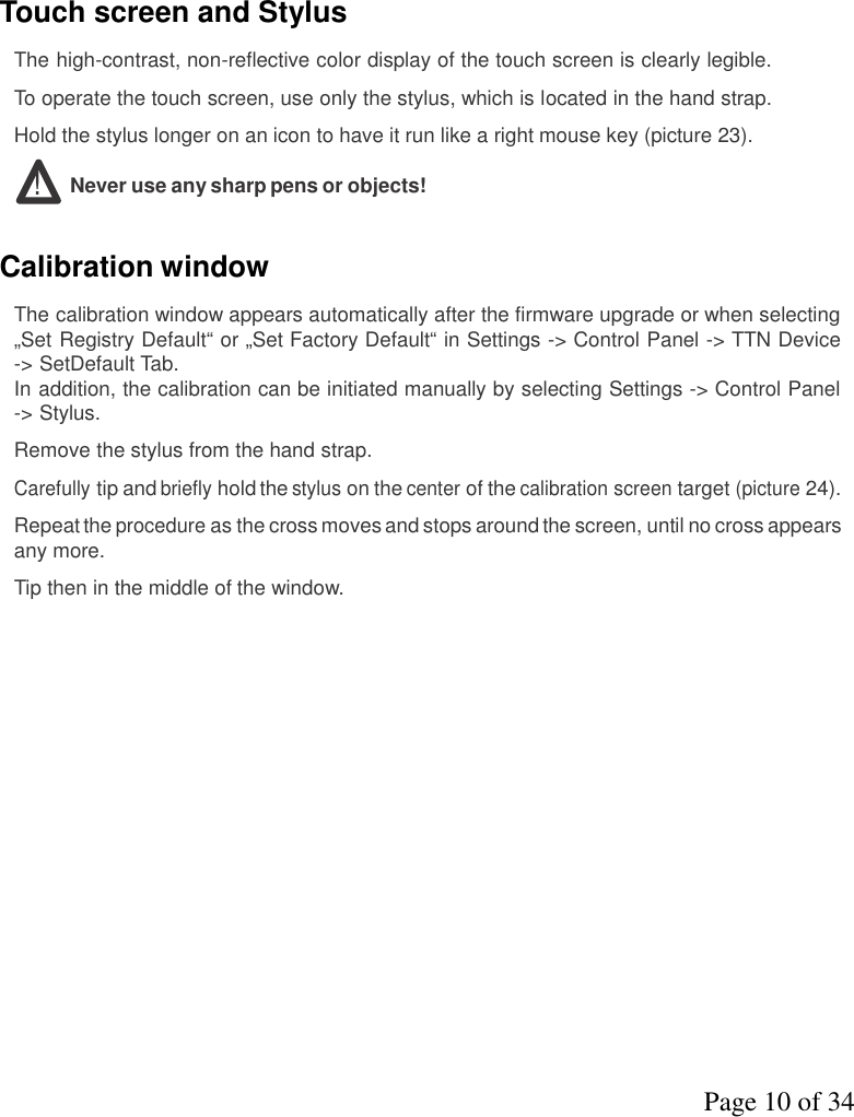 Page 10 of 34Touch screen and StylusThe high-contrast, non-reflective color display of the touch screen is clearly legible.To operate the touch screen, use only the stylus, which is located in the hand strap.Hold the stylus longer on an icon to have it run like a right mouse key (picture 23).!Never use any sharp pens or objects!Calibration windowThe calibration window appears automatically after the firmware upgrade or when selecting„Set Registry Default“ or „Set Factory Default“ in Settings -&gt; Control Panel -&gt; TTN Device-&gt; SetDefault Tab.In addition, the calibration can be initiated manually by selecting Settings -&gt; Control Panel-&gt; Stylus.Remove the stylus from the hand strap.Carefullytip andbrieflyhold thestyluson thecenterof thecalibration screentarget(picture24).Repeattheprocedureas the cross moves and stops around the screen, until no cross appearsany more.Tip then in the middle of the window.
