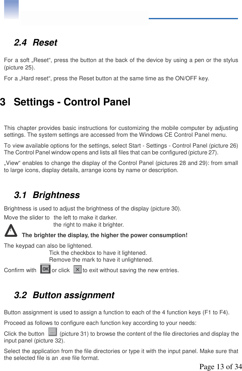 Page 13 of 342.4 ResetFor a soft „Reset“, press the button at the back of the device by using a pen or the stylus(picture 25).For a „Hard reset“, press the Reset button at the same time as the ON/OFF key.3 Settings - Control PanelThis chapter provides basic instructions for customizing the mobile computer by adjustingsettings. The system settings are accessed from the Windows CE Control Panel menu.To view available options for the settings, select Start - Settings - Control Panel (picture 26)The Control Panel window opens and lists all files that can be configured (picture 27).„View“ enables to change the display of the Control Panel (pictures 28 and 29): from smallto large icons, display details, arrange icons by name or description.3.1 BrightnessBrightness is used to adjust the brightness of the display (picture 30).Move the slider to the left to make it darker.!the right to make it brighter.The brighter the display, the higher the power consumption!The keypad can also be lightened.Tick the checkbox to have it lightened.Remove the mark to have it unlightened.Confirm with or click to exit without saving the new entries.3.2 Button assignmentButton assignment is used to assign a function to each of the 4 function keys (F1 to F4).Proceed as follows to configure each function key according to your needs:Click the button (picture 31) to browse the content of the file directories and display theinput panel (picture 32).Select the application from the file directories or type it with the input panel. Make sure thatthe selected file is an .exe file format.