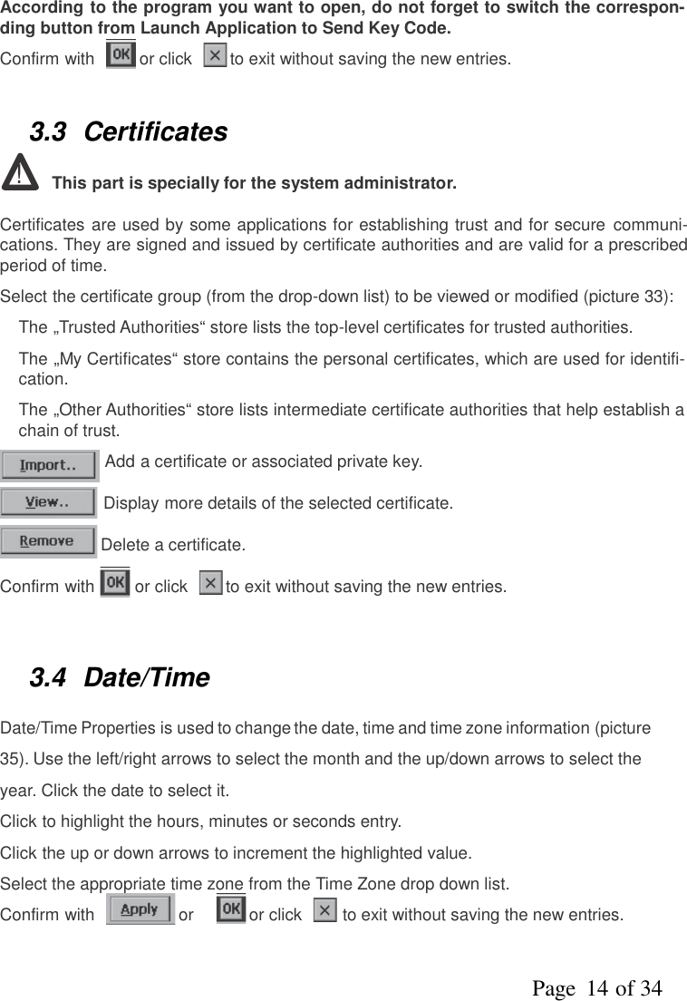 Page   of 3414According to the program you want to open, do not forget to switch the correspon-ding button from Launch Application to Send Key Code.Confirm with or click to exit without saving the new entries.3.3 Certificates!This part is specially for the system administrator.Certificates are used by some applications for establishing trust and for secure communi-cations. They are signed and issued by certificate authorities and are valid for a prescribedperiod of time.Select the certificate group (from the drop-down list) to be viewed or modified (picture 33):●The „Trusted Authorities“ store lists the top-level certificates for trusted authorities.●The „My Certificates“ store contains the personal certificates, which are used for identifi-cation.●The „Other Authorities“ store lists intermediate certificate authorities that help establish achain of trust.Add a certificate or associated private key.Display more details of the selected certificate.Delete a certificate.Confirm with or click to exit without saving the new entries.3.4 Date/TimeDate/TimePropertiesis used to change the date, time and time zone information (picture35). Use the left/right arrows to select the month and the up/down arrows to select theyear. Click the date to select it.Click to highlight the hours, minutes or seconds entry.Click the up or down arrows to increment the highlighted value.Select the appropriate time zone from the Time Zone drop down list.Confirm with or or click to exit without saving the new entries.