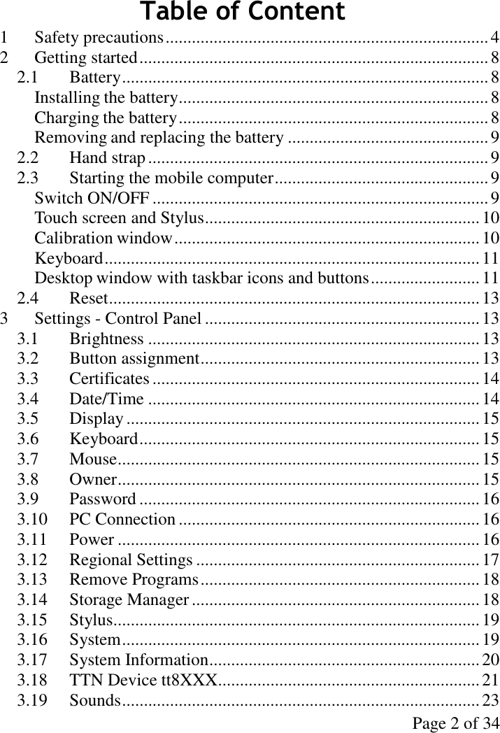 Page 2 of 34Table of Content1 Safety precautions..........................................................................42 Getting started................................................................................82.1 Battery....................................................................................8Installing the battery.......................................................................8Charging the battery.......................................................................8Removing and replacing the battery ..............................................92.2 Hand strap..............................................................................92.3 Starting the mobile computer.................................................9Switch ON/OFF .............................................................................9Touch screen and Stylus...............................................................10Calibration window......................................................................10Keyboard......................................................................................11Desktop window with taskbar icons and buttons.........................112.4 Reset.....................................................................................133 Settings - Control Panel ...............................................................133.1 Brightness ............................................................................133.2 Button assignment................................................................133.3 Certificates ........................................................................... 143.4 Date/Time ............................................................................143.5 Display.................................................................................153.6 Keyboard..............................................................................153.7 Mouse...................................................................................153.8 Owner...................................................................................153.9 Password ..............................................................................163.10 PC Connection .....................................................................163.11 Power ...................................................................................163.12 Regional Settings .................................................................173.13 Remove Programs................................................................183.14 Storage Manager..................................................................183.15 Stylus....................................................................................193.16 System..................................................................................193.17 System Information..............................................................203.18 TTN Device tt8XXX............................................................213.19 Sounds..................................................................................23