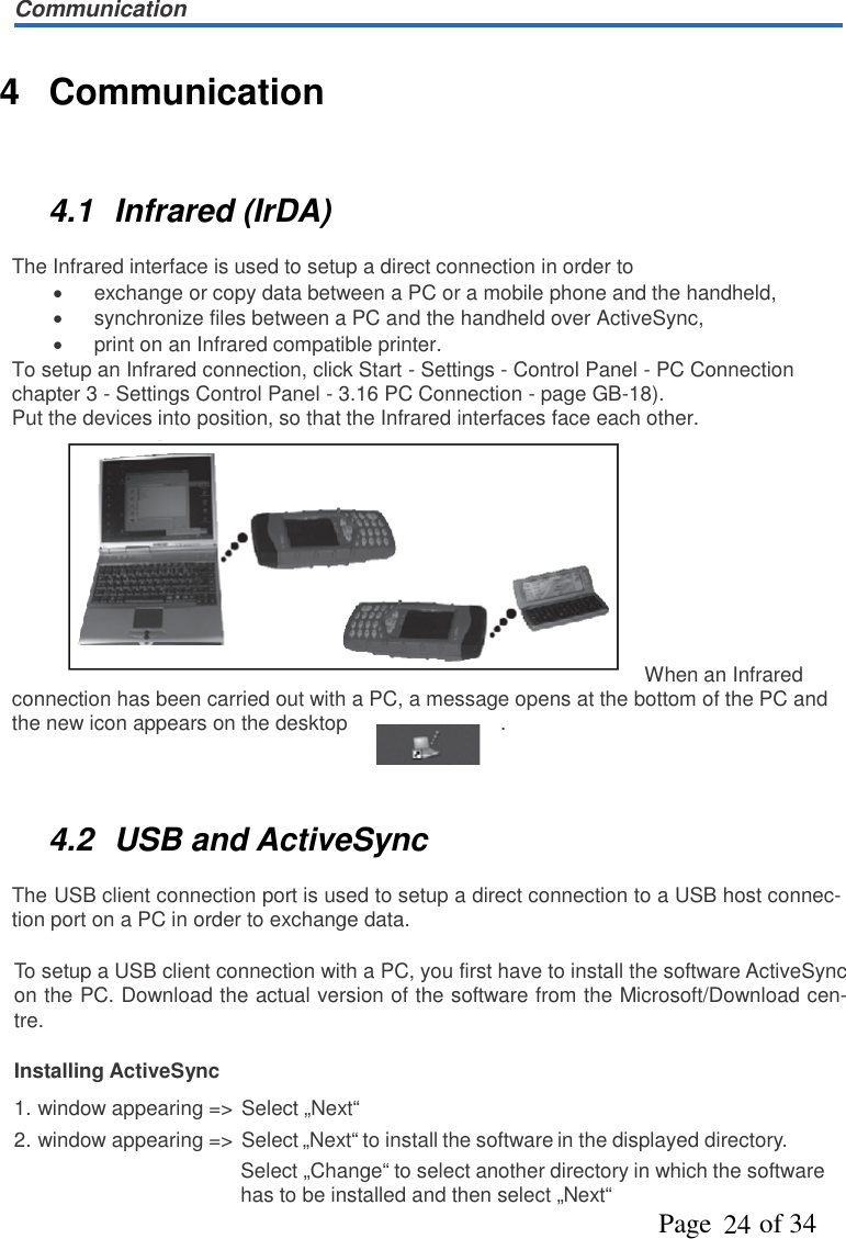 CommunicationPage   of 34244 Communication4.1 Infrared (IrDA)The Infrared interface is used to setup a direct connection in order toexchange or copy data between a PC or a mobile phone and the handheld,synchronize files between a PC and the handheld over ActiveSync,print on an Infrared compatible printer.To setup an Infrared connection, click Start - Settings - Control Panel - PC Connectionchapter 3 - Settings Control Panel - 3.16 PC Connection - page GB-18).Put the devices into position, so that the Infrared interfaces face each other.When an Infraredconnection has been carried out with a PC, a message opens at the bottom of the PC andthe new icon appears on the desktop .4.2 USB and ActiveSyncThe USB client connection port is used to setup a direct connection to a USB host connec-tion port on a PC in order to exchange data.To setup a USB client connection with a PC, you first have to install the software ActiveSyncon the PC. Download the actual version of the software from the Microsoft/Download cen-tre.Installing ActiveSync1. window appearing =&gt; Select „Next“2. window appearing =&gt; Select „Next“ to install the software in the displayed directory.Select „Change“ to select another directory in which the softwarehas to be installed and then select „Next“