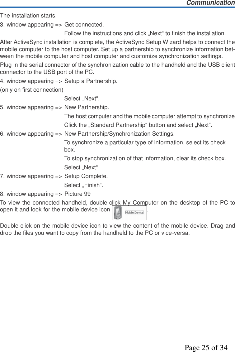 CommunicationPage 25 of 34The installation starts.3. window appearing =&gt; Get connected.Follow the instructions and click „Next“ to finish the installation.After ActiveSync installation is complete, the ActiveSync Setup Wizard helps to connect themobile computer to the host computer. Set up a partnership to synchronize information bet-ween the mobile computer and host computer and customize synchronization settings.Plug in the serial connector of the synchronization cable to the handheld and the USB clientconnector to the USB port of the PC.4. window appearing =&gt; Setup a Partnership.(only on first connection)Select „Next“.5. window appearing =&gt; New Partnership.The hostcomputerand the mobilecomputerattempt to synchronizeClick the „Standard Partnership“ button and select „Next“.6. window appearing =&gt; New Partnership/Synchronization Settings.To synchronize a particular type of information, select its checkbox.To stop synchronization of that information, clear its check box.Select „Next“.7. window appearing =&gt; Setup Complete.Select „Finish“.8. window appearing =&gt; Picture 99To view the connected handheld, double-click My Computer on the desktop of the PC toopen it and look for the mobile device icon .Double-click on the mobile device icon to view the content of the mobile device. Drag anddrop the files you want to copy from the handheld to the PC or vice-versa.