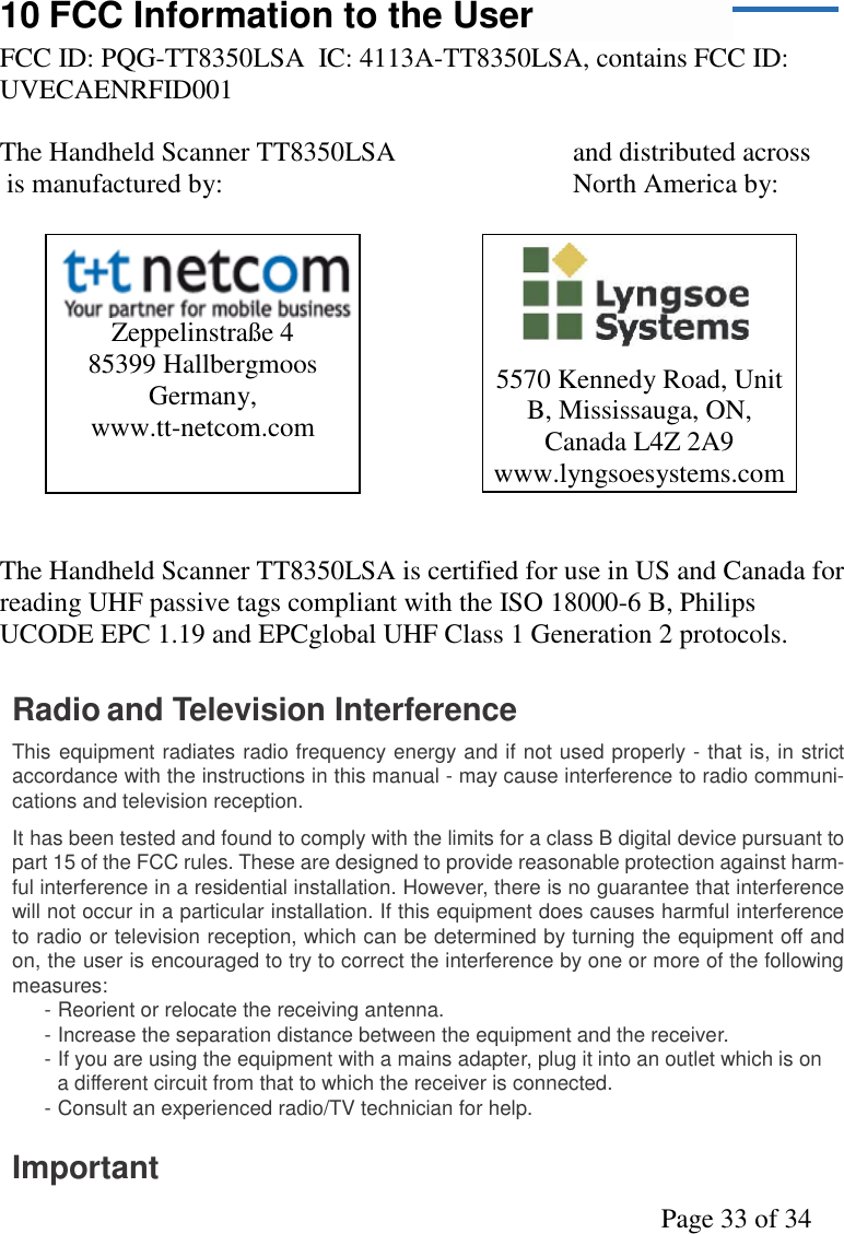 Page 33 of 3410 FCC Information to the UserFCC ID: PQG-TT8350LSA  IC: 4113A-TT8350LSA, contains FCC ID:UVECAENRFID001The Handheld Scanner TT8350LSA and distributed across is manufactured by: North America by:The Handheld Scanner TT8350LSA is certified for use in US and Canada forreading UHF passive tags compliant with the ISO 18000-6 B, PhilipsUCODE EPC 1.19 and EPCglobal UHF Class 1 Generation 2 protocols.Radio and Television InterferenceThis equipment radiates radio frequency energy and if not used properly - that is, in strictaccordance with the instructions in this manual - may cause interference to radio communi-cations and television reception.It has been tested and found to comply with the limits for a class B digital device pursuant topart 15 of the FCC rules. These are designed to provide reasonable protection against harm-ful interference in a residential installation. However, there is no guarantee that interferencewill not occur in a particular installation. If this equipment does causes harmful interferenceto radio or television reception, which can be determined by turning the equipment off andon, the user is encouraged to try to correct the interference by one or more of the followingmeasures:- Reorient or relocate the receiving antenna.- Increase the separation distance between the equipment and the receiver.- If you are using the equipment with a mains adapter, plug it into an outlet which is ona different circuit from that to which the receiver is connected.- Consult an experienced radio/TV technician for help.Important5570 Kennedy Road, UnitB, Mississauga, ON,Canada L4Z 2A9www.lyngsoesystems.comZeppelinstraße 485399 HallbergmoosGermany,www.tt-netcom.com