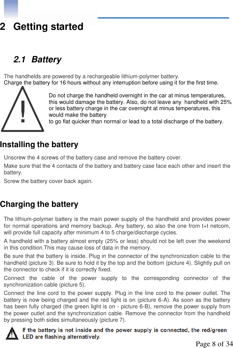 Page 8 of 34!2 Getting started2.1 BatteryThe handhelds are powered by a rechargeable lithium-polymer battery.Charge the battery for 16 hours without any interruption before using it for the first time.Do not charge the handheld overnight in the car at minus temperatures,this would damage the battery. Also, do not leave any  handheld with 25%or less battery charge in the car overnight at minus temperatures, thiswould make the batteryto go flat quicker than normal or lead to a total discharge of the battery.Installing the batteryUnscrew the 4 screws of the battery case and remove the battery cover.Make sure that the 4 contacts of the battery and battery case face each other and insert thebattery.Screw the battery cover back again.Charging the batteryThe lithium-polymer battery is the main power supply of the handheld and provides powerfor normal operations and memory backup. Any battery, so also the one from t+t netcom,will provide full capacity after minimum 4 to 5 charge/discharge cycles.A handheld with a battery almost empty (25% or less) should not be left over the weekendin this condition.This may cause loss of data in the memory.Be sure that the battery is inside. Plug in the connector of the synchronization cable to thehandheld (picture 3). Be sure to hold it by the top and the bottom (picture 4). Slightly pull onthe connector to check if it is correctly fixed.Connect  the  cable  of  the  power  supply  to  the  corresponding  connector  of  thesynchronization cable (picture 5).Connect the line cord to the power supply. Plug in the line cord to the power outlet. Thebattery is now being charged and the red light is on (picture 6-A). As soon as the batteryhas been fully charged (the green light is on - picture 6-B), remove the power supply fromthe power outlet and the synchronization cable. Remove the connector from the handheldby pressing both sides simultaneously (picture 7).