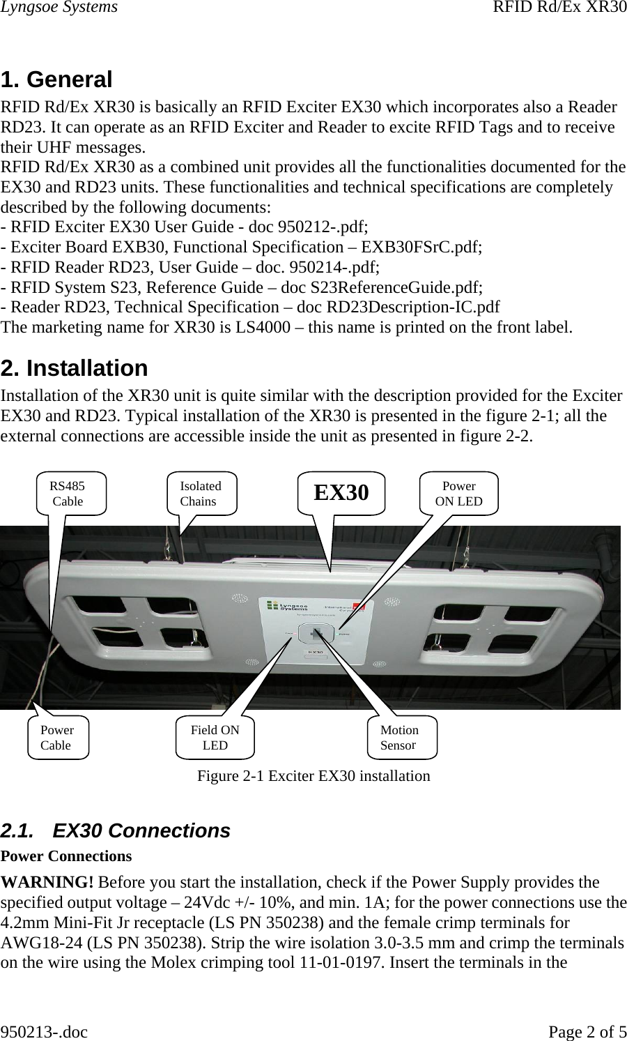 Lyngsoe Systems    RFID Rd/Ex XR30 950213-.doc    Page 2 of 5 1. General  RFID Rd/Ex XR30 is basically an RFID Exciter EX30 which incorporates also a Reader RD23. It can operate as an RFID Exciter and Reader to excite RFID Tags and to receive their UHF messages. RFID Rd/Ex XR30 as a combined unit provides all the functionalities documented for the EX30 and RD23 units. These functionalities and technical specifications are completely described by the following documents: - RFID Exciter EX30 User Guide - doc 950212-.pdf; - Exciter Board EXB30, Functional Specification – EXB30FSrC.pdf; - RFID Reader RD23, User Guide – doc. 950214-.pdf; - RFID System S23, Reference Guide – doc S23ReferenceGuide.pdf; - Reader RD23, Technical Specification – doc RD23Description-IC.pdf The marketing name for XR30 is LS4000 – this name is printed on the front label. 2. Installation  Installation of the XR30 unit is quite similar with the description provided for the Exciter EX30 and RD23. Typical installation of the XR30 is presented in the figure 2-1; all the external connections are accessible inside the unit as presented in figure 2-2.        Figure 2-1 Exciter EX30 installation  2.1.  EX30 Connections  Power Connections  WARNING! Before you start the installation, check if the Power Supply provides the specified output voltage – 24Vdc +/- 10%, and min. 1A; for the power connections use the 4.2mm Mini-Fit Jr receptacle (LS PN 350238) and the female crimp terminals for AWG18-24 (LS PN 350238). Strip the wire isolation 3.0-3.5 mm and crimp the terminals on the wire using the Molex crimping tool 11-01-0197. Insert the terminals in the EX30 Power Cable RS485  Cable  Power ON LEDField ON LED Motion  SensorIsolated Chains 