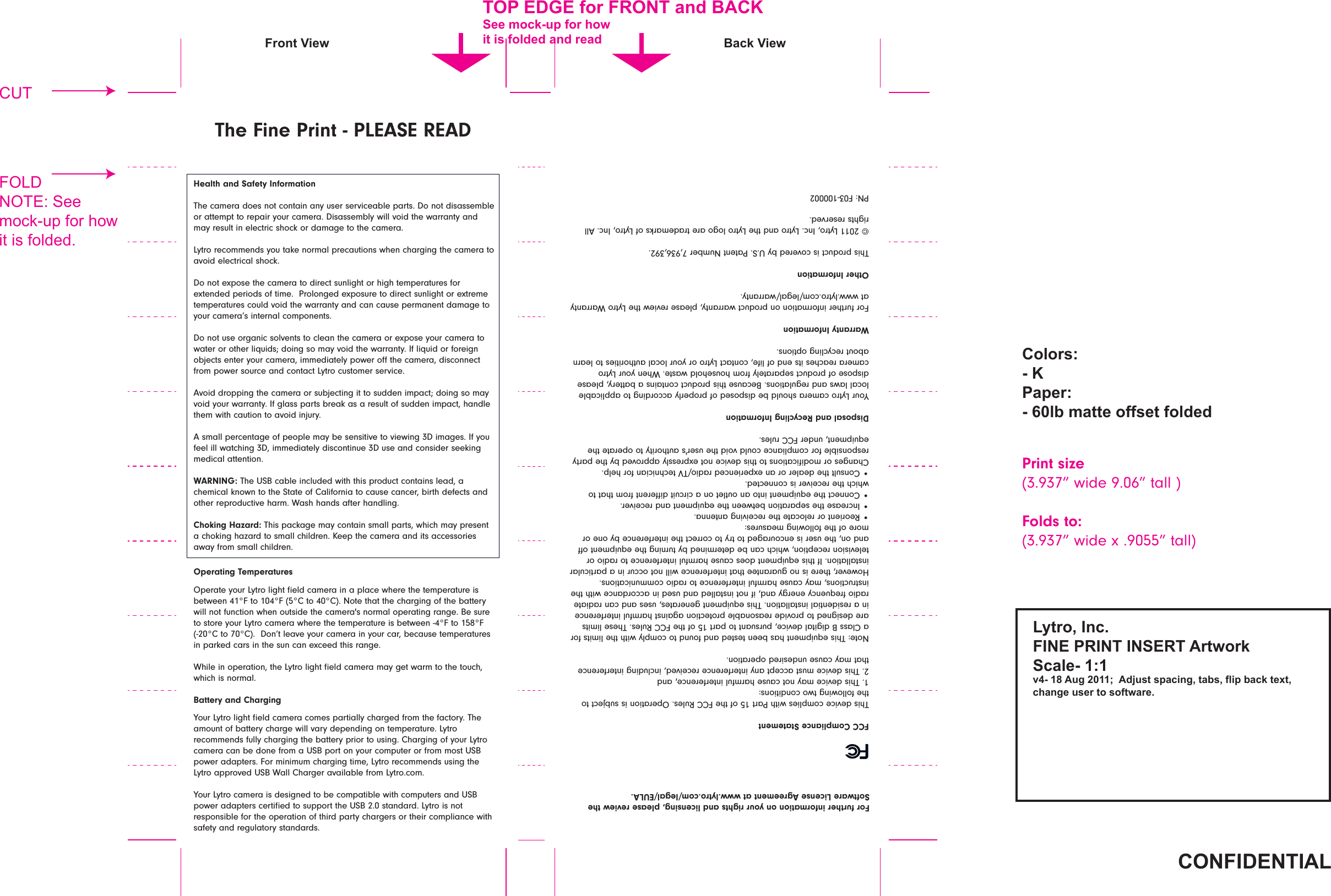 FCC Compliance StatementThis device complies with Part 15 of the FCC Rules. Operation is subject to the following two conditions: 1. This device may not cause harmful interference, and 2. This device must accept any interference received, including interference that may cause undesired operation.Note: This equipment has been tested and found to comply with the limits for a Class B digital device, pursuant to part 15 of the FCC Rules. These limits are designed to provide reasonable protection against harmful interference in a residential installation. This equipment generates, uses and can radiate radio frequency energy and, if not installed and used in accordance with the instructions, may cause harmful interference to radio communications. However, there is no guarantee that interference will not occur in a particular installation. If this equipment does cause harmful interference to radio or television reception, which can be determined by turning the equipment oﬀ and on, the user is encouraged to try to correct the interference by one or more of the following measures: t3FPSJFOUPSSFMPDBUFUIFSFDFJWJOHBOUFOOBt*ODSFBTFUIFTFQBSBUJPOCFUXFFOUIFFRVJQNFOUBOESFDFJWFSt$POOFDUUIFFRVJQNFOUJOUPBOPVUMFUPOBDJSDVJUEJéFSFOUGSPNUIBUUPwhich the receiver is connected. t$POTVMUUIFEFBMFSPSBOFYQFSJFODFESBEJP57UFDIOJDJBOGPSIFMQ$IBOHFTPSNPEJmDBUJPOTUPUIJTEFWJDFOPUFYQSFTTMZBQQSPWFECZUIFQBSUZresponsible for compliance could void the user&apos;s authority to operate the equipment, under FCC rules.Disposal and Recycling InformationYour Lytro camera should be disposed of properly according to applicable local laws and regulations. Because this product contains a battery, please dispose of product separately from household waste. When your Lytro camera reaches its end of life, contact Lytro or your local authorities to learn about recycling options.Warranty InformationFor further information on product warranty, please review the Lytro Warranty BUXXXMZUSPDPNMFHBMXBSSBOUZOther InformationThis product is covered by U.S. Patent Number 7,936,392.© 2011 Lytro, Inc. Lytro and the Lytro logo are trademarks of Lytro, Inc. All rights reserved.PN: F03-100002For further information on your rights and licensing, please review the Software License Agreement at www.lytro.com/legal/EULA.Health and Safety InformationThe camera does not contain any user serviceable parts. Do not disassemble or attempt to repair your camera. Disassembly will void the warranty and may result in electric shock or damage to the camera.Lytro recommends you take normal precautions when charging the camera to avoid electrical shock.%POPUFYQPTFUIFDBNFSBUPEJSFDUTVOMJHIUPSIJHIUFNQFSBUVSFTGPSFYUFOEFEQFSJPETPGUJNF1SPMPOHFEFYQPTVSFUPEJSFDUTVOMJHIUPSFYUSFNFtemperatures could void the warranty and can cause permanent damage to your camera’s internal components. %POPUVTFPSHBOJDTPMWFOUTUPDMFBOUIFDBNFSBPSFYQPTFZPVSDBNFSBUPwater or other liquids; doing so may void the warranty. If liquid or foreign objects enter your camera, immediately power oﬀ the camera, disconnect from power source and contact Lytro customer service.Avoid dropping the camera or subjecting it to sudden impact; doing so may void your warranty. If glass parts break as a result of sudden impact, handle them with caution to avoid injury.A small percentage of people may be sensitive to viewing 3D images. If you feel ill watching 3D, immediately discontinue 3D use and consider seeking medical attention.WARNING: The USB cable included with this product contains lead, a chemical known to the State of California to cause cancer, birth defects and other reproductive harm. Wash hands after handling.Choking Hazard: This package may contain small parts, which may present a choking hazard to small children. Keep the camera and its accessories away from small children.Operating TemperaturesOperate your Lytro light ﬁeld camera in a place where the temperature is between 41°F to 104°F (5°C to 40°C). Note that the charging of the battery will not function when outside the camera&apos;s normal operating range. Be sure to store your Lytro camera where the temperature is between -4°F to 158°F (-20°C to 70°C).  Don’t leave your camera in your car, because temperatures JOQBSLFEDBSTJOUIFTVODBOFYDFFEUIJTSBOHFWhile in operation, the Lytro light ﬁeld camera may get warm to the touch, which is normal.Battery and ChargingYour Lytro light ﬁeld camera comes partially charged from the factory. The amount of battery charge will vary depending on temperature. Lytro recommends fully charging the battery prior to using. Charging of your Lytro camera can be done from a USB port on your computer or from most USB power adapters. For minimum charging time, Lytro recommends using the Lytro approved USB Wall Charger available from Lytro.com.Your Lytro camera is designed to be compatible with computers and USB power adapters certiﬁed to support the USB 2.0 standard. Lytro is not responsible for the operation of third party chargers or their compliance with safety and regulatory standards.The Fine Print - PLEASE READ!&quot;#$%&amp;&apos;#(%)**+,-./0%123$%#&apos;045%#(0%#6&apos;5(0)-,7.-8629:;&lt;0=&gt;=0?@&lt;0=A0)BC0DE==F00)GHBI,0IJ92K1C/0,9LI/0M:KJ0L9280,;N,/02O91C;0BI;-0,.0I.M,79-;3!.:.-I&gt;&lt;0P49J;-&gt;&lt;0QE:L0R9,,;0.MMI;,0M.:G;GPrint size(3.937” wide 9.06” tall )Folds to:wXJEFYwUBMM(&quot;40&apos;&amp;S&apos;0M.-0$5&quot;#(091G0T)!P6;;0R.28&lt;BJ0M.-0O.7K,0KI0M.:G;G091G0-;9G!&quot;#$%&amp;&apos;(%#)*+,--+./01234+5/6+7/89:+9;+5/&lt;=-=&gt;$-.1,0UK;7 T9280UK;7