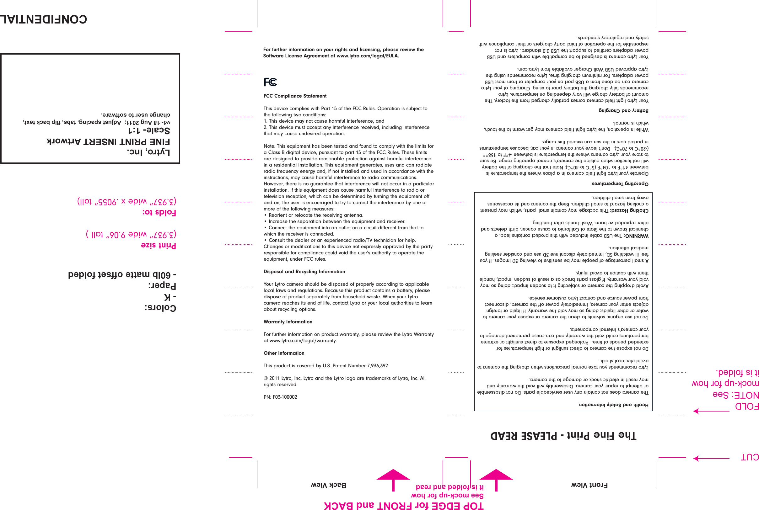 FCC Compliance StatementThis device complies with Part 15 of the FCC Rules. Operation is subject to the following two conditions: 1. This device may not cause harmful interference, and 2. This device must accept any interference received, including interference that may cause undesired operation.Note: This equipment has been tested and found to comply with the limits for a Class B digital device, pursuant to part 15 of the FCC Rules. These limits are designed to provide reasonable protection against harmful interference in a residential installation. This equipment generates, uses and can radiate radio frequency energy and, if not installed and used in accordance with the instructions, may cause harmful interference to radio communications. However, there is no guarantee that interference will not occur in a particular installation. If this equipment does cause harmful interference to radio or television reception, which can be determined by turning the equipment oﬀ and on, the user is encouraged to try to correct the interference by one or more of the following measures: t3FPSJFOUPSSFMPDBUFUIFSFDFJWJOHBOUFOOBt*ODSFBTFUIFTFQBSBUJPOCFUXFFOUIFFRVJQNFOUBOESFDFJWFSt$POOFDUUIFFRVJQNFOUJOUPBOPVUMFUPOBDJSDVJUEJéFSFOUGSPNUIBUUPwhich the receiver is connected. t$POTVMUUIFEFBMFSPSBOFYQFSJFODFESBEJP57UFDIOJDJBOGPSIFMQ$IBOHFTPSNPEJmDBUJPOTUPUIJTEFWJDFOPUFYQSFTTMZBQQSPWFECZUIFQBSUZresponsible for compliance could void the user&apos;s authority to operate the equipment, under FCC rules.Disposal and Recycling InformationYour Lytro camera should be disposed of properly according to applicable local laws and regulations. Because this product contains a battery, please dispose of product separately from household waste. When your Lytro camera reaches its end of life, contact Lytro or your local authorities to learn about recycling options.Warranty InformationFor further information on product warranty, please review the Lytro Warranty BUXXXMZUSPDPNMFHBMXBSSBOUZOther InformationThis product is covered by U.S. Patent Number 7,936,392.© 2011 Lytro, Inc. Lytro and the Lytro logo are trademarks of Lytro, Inc. All rights reserved.PN: F03-100002For further information on your rights and licensing, please review the Software License Agreement at www.lytro.com/legal/EULA.Health and Safety InformationThe camera does not contain any user serviceable parts. Do not disassemble or attempt to repair your camera. Disassembly will void the warranty and may result in electric shock or damage to the camera.Lytro recommends you take normal precautions when charging the camera to avoid electrical shock.%POPUFYQPTFUIFDBNFSBUPEJSFDUTVOMJHIUPSIJHIUFNQFSBUVSFTGPSFYUFOEFEQFSJPETPGUJNF1SPMPOHFEFYQPTVSFUPEJSFDUTVOMJHIUPSFYUSFNFtemperatures could void the warranty and can cause permanent damage to your camera’s internal components. %POPUVTFPSHBOJDTPMWFOUTUPDMFBOUIFDBNFSBPSFYQPTFZPVSDBNFSBUPwater or other liquids; doing so may void the warranty. If liquid or foreign objects enter your camera, immediately power oﬀ the camera, disconnect from power source and contact Lytro customer service.Avoid dropping the camera or subjecting it to sudden impact; doing so may void your warranty. If glass parts break as a result of sudden impact, handle them with caution to avoid injury.A small percentage of people may be sensitive to viewing 3D images. If you feel ill watching 3D, immediately discontinue 3D use and consider seeking medical attention.WARNING: The USB cable included with this product contains lead, a chemical known to the State of California to cause cancer, birth defects and other reproductive harm. Wash hands after handling.Choking Hazard: This package may contain small parts, which may present a choking hazard to small children. Keep the camera and its accessories away from small children.Operating TemperaturesOperate your Lytro light ﬁeld camera in a place where the temperature is between 41°F to 104°F (5°C to 40°C). Note that the charging of the battery will not function when outside the camera&apos;s normal operating range. Be sure to store your Lytro camera where the temperature is between -4°F to 158°F (-20°C to 70°C).  Don’t leave your camera in your car, because temperatures JOQBSLFEDBSTJOUIFTVODBOFYDFFEUIJTSBOHFWhile in operation, the Lytro light ﬁeld camera may get warm to the touch, which is normal.Battery and ChargingYour Lytro light ﬁeld camera comes partially charged from the factory. The amount of battery charge will vary depending on temperature. Lytro recommends fully charging the battery prior to using. Charging of your Lytro camera can be done from a USB port on your computer or from most USB power adapters. For minimum charging time, Lytro recommends using the Lytro approved USB Wall Charger available from Lytro.com.Your Lytro camera is designed to be compatible with computers and USB power adapters certiﬁed to support the USB 2.0 standard. Lytro is not responsible for the operation of third party chargers or their compliance with safety and regulatory standards.The Fine Print - PLEASE READ!&quot;#$%&amp;&apos;#(%)**+,-./0%123$%#&apos;045%#(0%#6&apos;5(0)-,7.-8629:;&lt;0=&gt;=0?@&lt;0=A0)BC0DE==F00)GHBI,0IJ92K1C/0,9LI/0M:KJ0L9280,;N,/02O91C;0BI;-0,.0I.M,79-;3!.:.-I&gt;&lt;0P49J;-&gt;&lt;0QE:L0R9,,;0.MMI;,0M.:G;GPrint size(3.937” wide 9.06” tall )Folds to:wXJEFYwUBMM(&quot;40&apos;&amp;S&apos;0M.-0$5&quot;#(091G0T)!P6;;0R.28&lt;BJ0M.-0O.7K,0KI0M.:G;G091G0-;9G!&quot;#$%&amp;&apos;(%#)*+,--+./01234+5/6+7/89:+9;+5/&lt;=-=&gt;$-.1,0UK;7 T9280UK;7