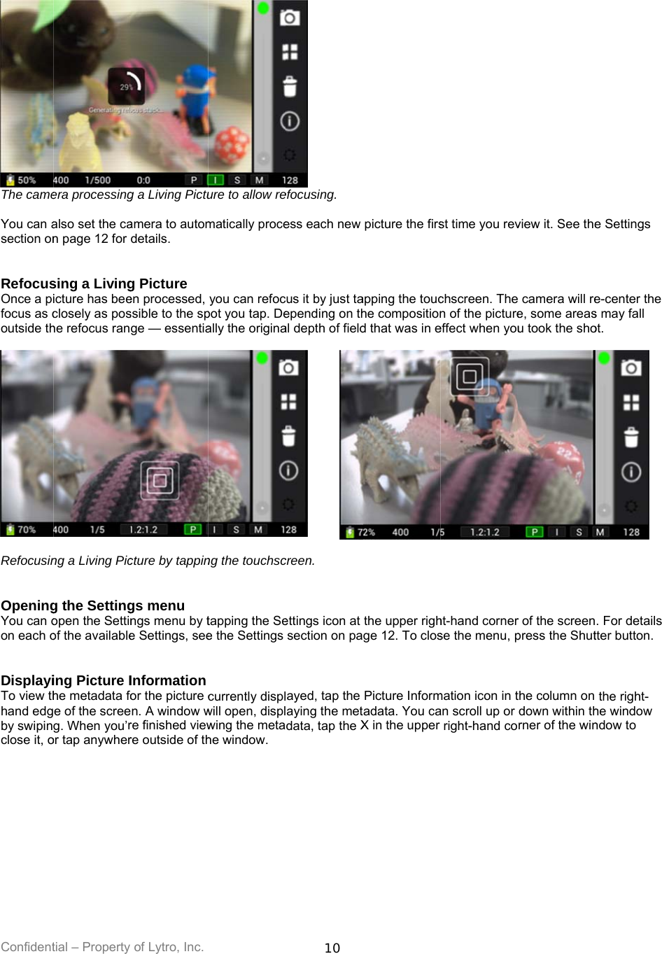 Confident The came You can asection on  RefocusOnce a pifocus as coutside th  Refocusin  OpeningYou can oon each o  DisplayiTo view thhand edgby swipinclose it, o          tial – Property era processingalso set the can page 12 for sing a Livingicture has beeclosely as poshe refocus ranng a Living Picg the Settingopen the Settinof the availableing Picture Ihe metadata foe of the screeg. When you’ror tap anywherof Lytro, Inc. g a Living Pictuamera to automdetails. g Picture  en processed, ssible to the spge — essentiacture by tappings menu ngs menu by te Settings, seeInformation or the picture cn. A window wre finished viewre outside of thure to allow rematically proceyou can refocpot you tap. Deally the originang the touchsctapping the See the Settings currently displwill open, displwing the metahe window. 10  efocusing. ess each new cus it by just taepending on thal depth of fieldcreen. ettings icon at section on palayed, tap the laying the metdata, tap the Xpicture the firsapping the touche compositiond that was in ethe upper righge 12. To closPicture Informadata. You caX in the upper st time you revchscreen. Then of the pictureeffect when youht-hand cornerse the menu, pmation icon in tan scroll up or right-hand coview it. See the camera will ree, some areasu took the shor of the screenpress the Shutthe column on down within thrner of the wine Settings e-center the s may fall ot. . For details tter button. the right-he window ndow to 