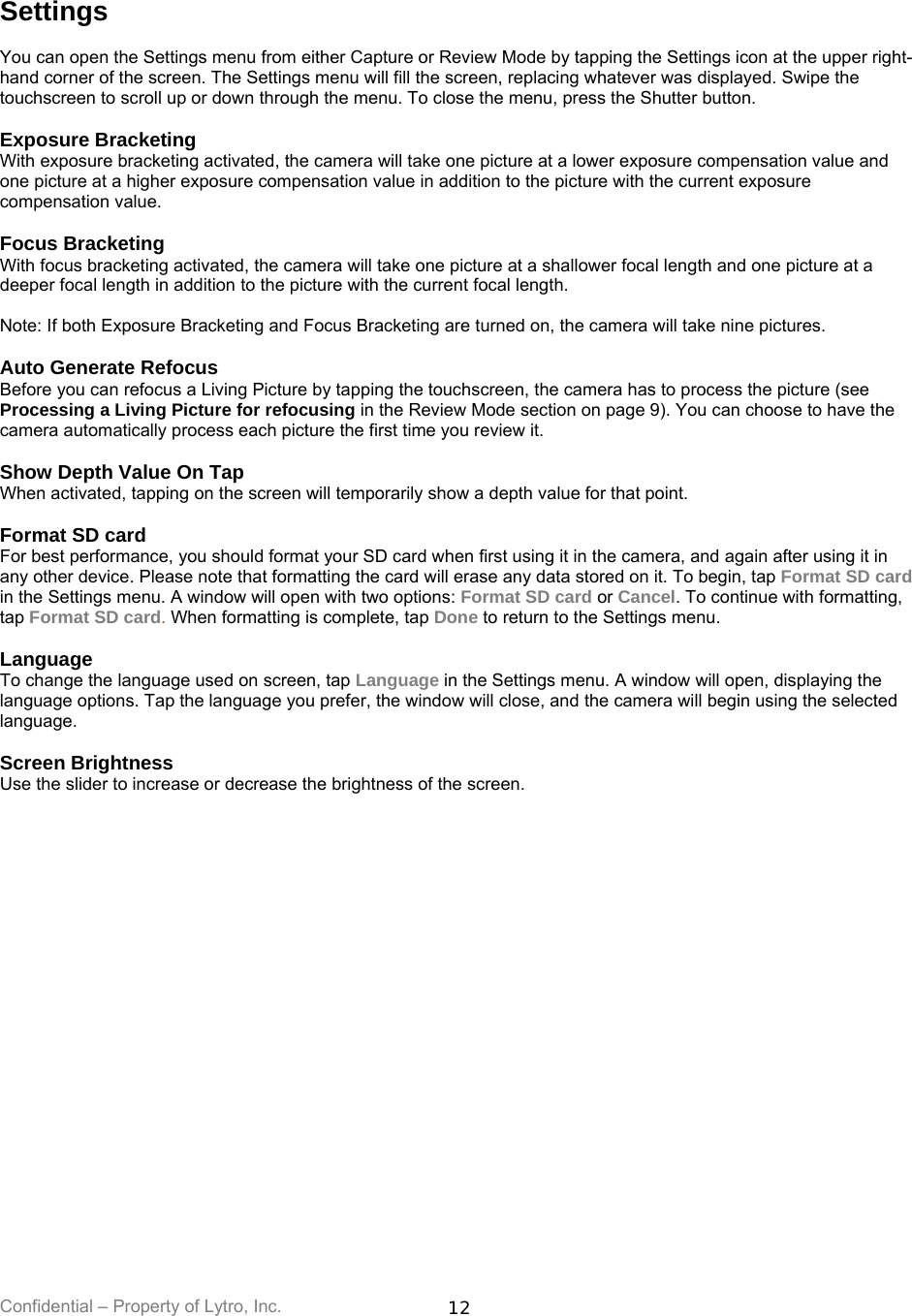 Confidential – Property of Lytro, Inc.  12 Settings  You can open the Settings menu from either Capture or Review Mode by tapping the Settings icon at the upper right-hand corner of the screen. The Settings menu will fill the screen, replacing whatever was displayed. Swipe the touchscreen to scroll up or down through the menu. To close the menu, press the Shutter button.  Exposure Bracketing With exposure bracketing activated, the camera will take one picture at a lower exposure compensation value and one picture at a higher exposure compensation value in addition to the picture with the current exposure compensation value.  Focus Bracketing With focus bracketing activated, the camera will take one picture at a shallower focal length and one picture at a deeper focal length in addition to the picture with the current focal length.  Note: If both Exposure Bracketing and Focus Bracketing are turned on, the camera will take nine pictures.  Auto Generate Refocus Before you can refocus a Living Picture by tapping the touchscreen, the camera has to process the picture (see Processing a Living Picture for refocusing in the Review Mode section on page 9). You can choose to have the camera automatically process each picture the first time you review it.  Show Depth Value On Tap When activated, tapping on the screen will temporarily show a depth value for that point.   Format SD card For best performance, you should format your SD card when first using it in the camera, and again after using it in any other device. Please note that formatting the card will erase any data stored on it. To begin, tap Format SD card in the Settings menu. A window will open with two options: Format SD card or Cancel. To continue with formatting, tap Format SD card. When formatting is complete, tap Done to return to the Settings menu.  Language To change the language used on screen, tap Language in the Settings menu. A window will open, displaying the language options. Tap the language you prefer, the window will close, and the camera will begin using the selected language.  Screen Brightness Use the slider to increase or decrease the brightness of the screen.   